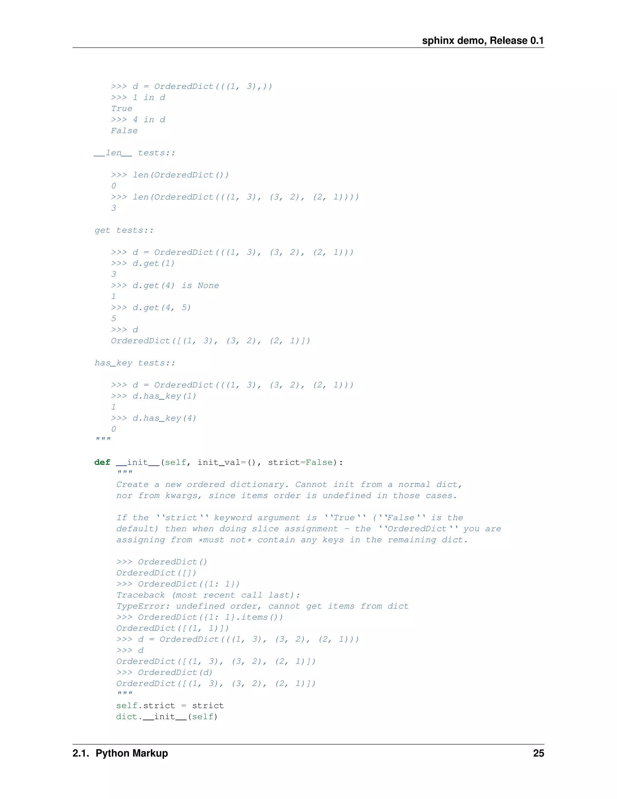 sphinx demo, Release 0.1



          >>> d = OrderedDict(((1, 3),))
          >>> 1 in d
          True
          >>> 4 in d
          False

    __len__ tests::

          >>> len(OrderedDict())
          0
          >>> len(OrderedDict(((1, 3), (3, 2), (2, 1))))
          3

    get tests::

          >>> d = OrderedDict(((1, 3), (3, 2), (2, 1)))
          >>> d.get(1)
          3
          >>> d.get(4) is None
          1
          >>> d.get(4, 5)
          5
          >>> d
          OrderedDict([(1, 3), (3, 2), (2, 1)])

    has_key tests::

          >>> d = OrderedDict(((1, 3), (3, 2), (2, 1)))
          >>> d.has_key(1)
          1
          >>> d.has_key(4)
          0
    """

    def __init__(self, init_val=(), strict=False):
        """
        Create a new ordered dictionary. Cannot init from a normal dict,
        nor from kwargs, since items order is undefined in those cases.

           If the ‘‘strict‘‘ keyword argument is ‘‘True‘‘ (‘‘False‘‘ is the
           default) then when doing slice assignment - the ‘‘OrderedDict‘‘ you are
           assigning from *must not* contain any keys in the remaining dict.

           >>> OrderedDict()
           OrderedDict([])
           >>> OrderedDict({1: 1})
           Traceback (most recent call last):
           TypeError: undefined order, cannot get items from dict
           >>> OrderedDict({1: 1}.items())
           OrderedDict([(1, 1)])
           >>> d = OrderedDict(((1, 3), (3, 2), (2, 1)))
           >>> d
           OrderedDict([(1, 3), (3, 2), (2, 1)])
           >>> OrderedDict(d)
           OrderedDict([(1, 3), (3, 2), (2, 1)])
           """
           self.strict = strict
           dict.__init__(self)



2.1. Python Markup                                                                       25
 