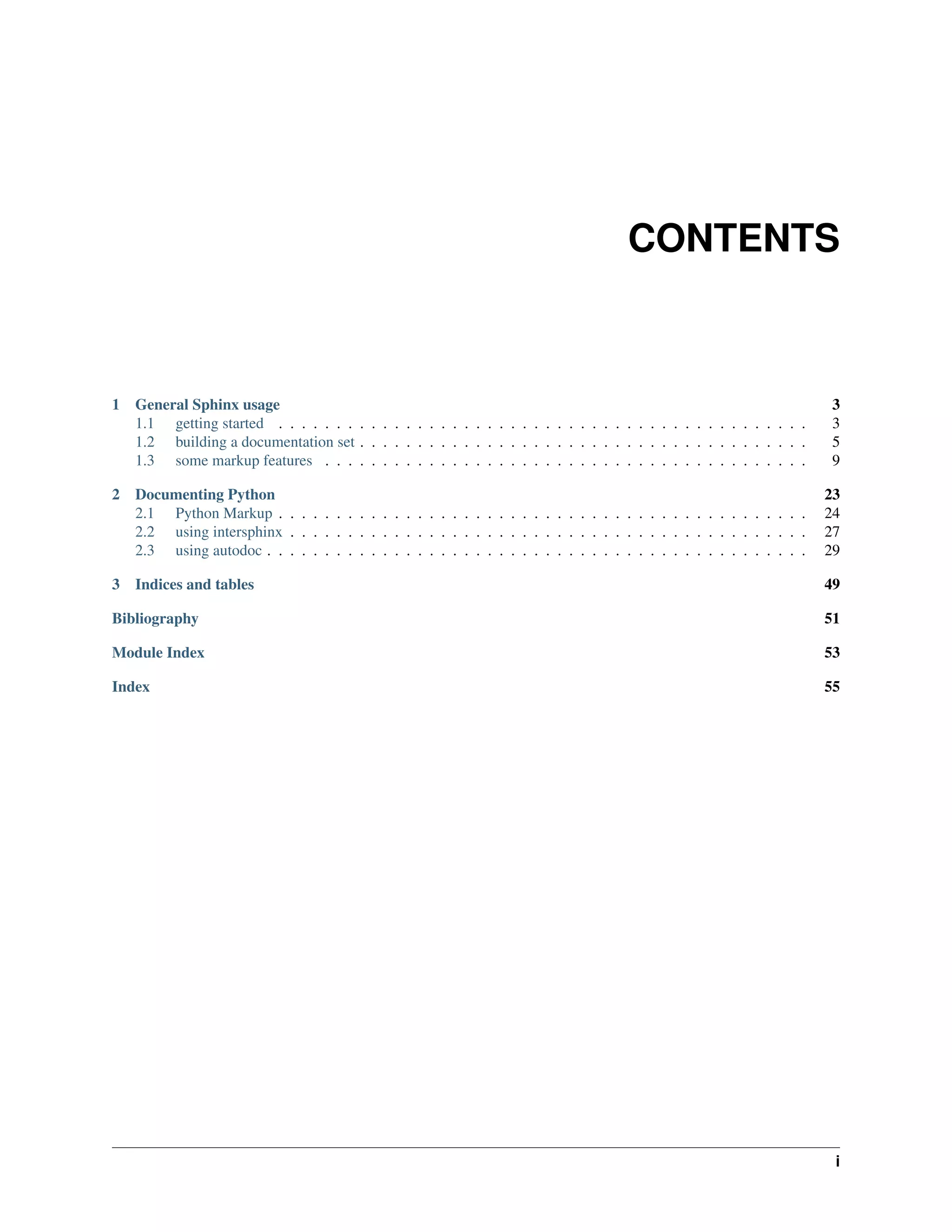 CONTENTS



1   General Sphinx usage                                                                                               3
    1.1 getting started . . . . . . . . . . . . . . . . . . . . . . . . . . . . . . . . . . . . . . . . . . . . . .    3
    1.2 building a documentation set . . . . . . . . . . . . . . . . . . . . . . . . . . . . . . . . . . . . . . .     5
    1.3 some markup features . . . . . . . . . . . . . . . . . . . . . . . . . . . . . . . . . . . . . . . . . .       9

2 Documenting Python                                                                                                  23
  2.1 Python Markup . . . . . . . . . . . . . . . . . . . . . . . . . . . . . . . . . . . . . . . . . . . . . .       24
  2.2 using intersphinx . . . . . . . . . . . . . . . . . . . . . . . . . . . . . . . . . . . . . . . . . . . . .     27
  2.3 using autodoc . . . . . . . . . . . . . . . . . . . . . . . . . . . . . . . . . . . . . . . . . . . . . . .     29

3 Indices and tables                                                                                                  49

Bibliography                                                                                                          51

Module Index                                                                                                          53

Index                                                                                                                 55




                                                                                                                       i
 
