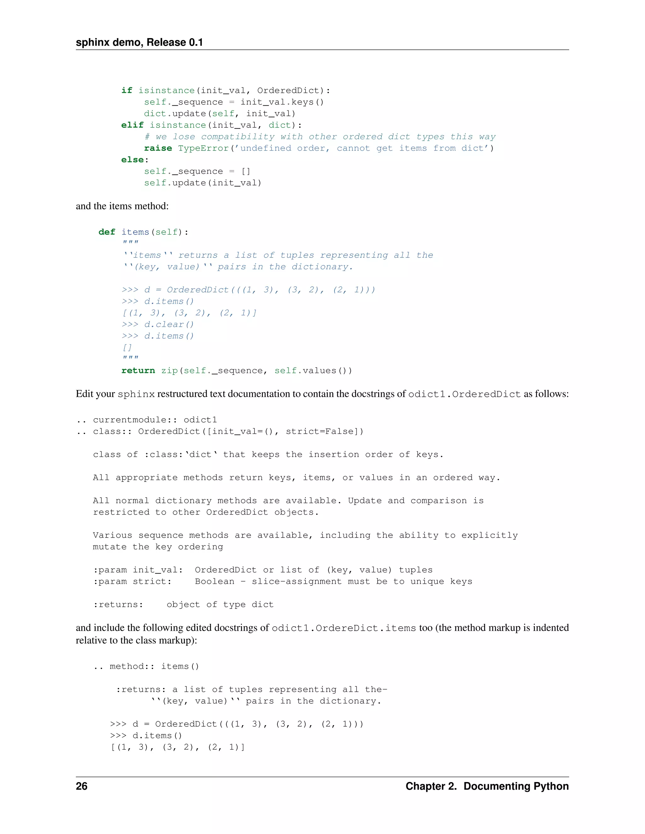 sphinx demo, Release 0.1



          if isinstance(init_val, OrderedDict):
              self._sequence = init_val.keys()
              dict.update(self, init_val)
          elif isinstance(init_val, dict):
              # we lose compatibility with other ordered dict types this way
              raise TypeError(’undefined order, cannot get items from dict’)
          else:
              self._sequence = []
              self.update(init_val)

and the items method:

      def items(self):
          """
          ‘‘items‘‘ returns a list of tuples representing all the
          ‘‘(key, value)‘‘ pairs in the dictionary.

          >>> d = OrderedDict(((1, 3), (3, 2), (2, 1)))
          >>> d.items()
          [(1, 3), (3, 2), (2, 1)]
          >>> d.clear()
          >>> d.items()
          []
          """
          return zip(self._sequence, self.values())

Edit your sphinx restructured text documentation to contain the docstrings of odict1.OrderedDict as follows:

.. currentmodule:: odict1
.. class:: OrderedDict([init_val=(), strict=False])

     class of :class:‘dict‘ that keeps the insertion order of keys.

     All appropriate methods return keys, items, or values in an ordered way.

     All normal dictionary methods are available. Update and comparison is
     restricted to other OrderedDict objects.

     Various sequence methods are available, including the ability to explicitly
     mutate the key ordering

     :param init_val:     OrderedDict or list of (key, value) tuples
     :param strict:       Boolean - slice-assignment must be to unique keys

     :returns:      object of type dict

and include the following edited docstrings of odict1.OrdereDict.items too (the method markup is indented
relative to the class markup):

     .. method:: items()

         :returns: a list of tuples representing all the-
               ‘‘(key, value)‘‘ pairs in the dictionary.

        >>> d = OrderedDict(((1, 3), (3, 2), (2, 1)))
        >>> d.items()
        [(1, 3), (3, 2), (2, 1)]



26                                                                      Chapter 2. Documenting Python
 