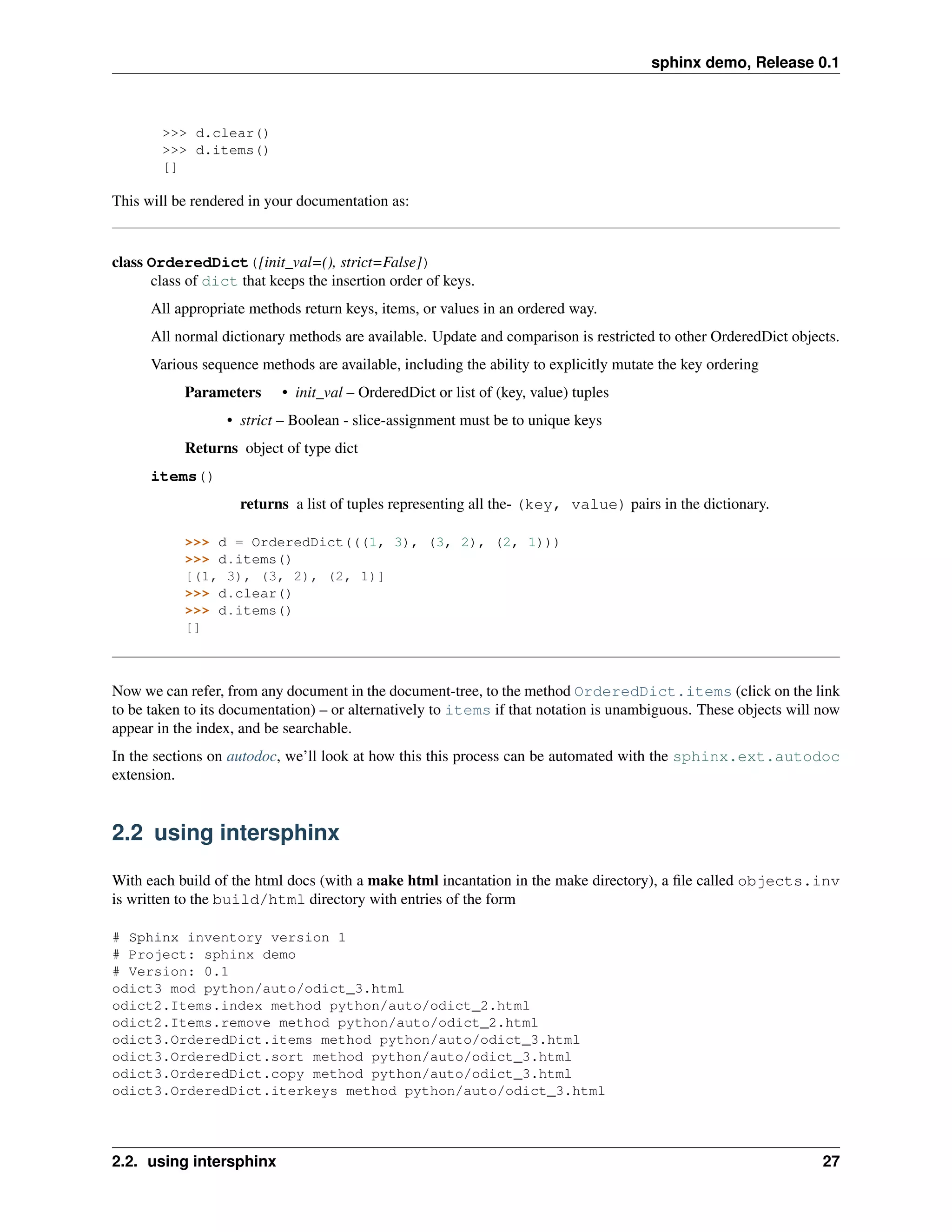 sphinx demo, Release 0.1



        >>> d.clear()
        >>> d.items()
        []

This will be rendered in your documentation as:


class OrderedDict([init_val=(), strict=False])
      class of dict that keeps the insertion order of keys.
      All appropriate methods return keys, items, or values in an ordered way.
      All normal dictionary methods are available. Update and comparison is restricted to other OrderedDict objects.
      Various sequence methods are available, including the ability to explicitly mutate the key ordering
           Parameters      • init_val – OrderedDict or list of (key, value) tuples
                  • strict – Boolean - slice-assignment must be to unique keys
           Returns object of type dict
      items()
                    returns a list of tuples representing all the- (key, value) pairs in the dictionary.

           >>> d = OrderedDict(((1, 3), (3, 2), (2, 1)))
           >>> d.items()
           [(1, 3), (3, 2), (2, 1)]
           >>> d.clear()
           >>> d.items()
           []



Now we can refer, from any document in the document-tree, to the method OrderedDict.items (click on the link
to be taken to its documentation) – or alternatively to items if that notation is unambiguous. These objects will now
appear in the index, and be searchable.
In the sections on autodoc, we’ll look at how this this process can be automated with the sphinx.ext.autodoc
extension.


2.2 using intersphinx

With each build of the html docs (with a make html incantation in the make directory), a ﬁle called objects.inv
is written to the build/html directory with entries of the form

# Sphinx inventory version 1
# Project: sphinx demo
# Version: 0.1
odict3 mod python/auto/odict_3.html
odict2.Items.index method python/auto/odict_2.html
odict2.Items.remove method python/auto/odict_2.html
odict3.OrderedDict.items method python/auto/odict_3.html
odict3.OrderedDict.sort method python/auto/odict_3.html
odict3.OrderedDict.copy method python/auto/odict_3.html
odict3.OrderedDict.iterkeys method python/auto/odict_3.html




2.2. using intersphinx                                                                                            27
 