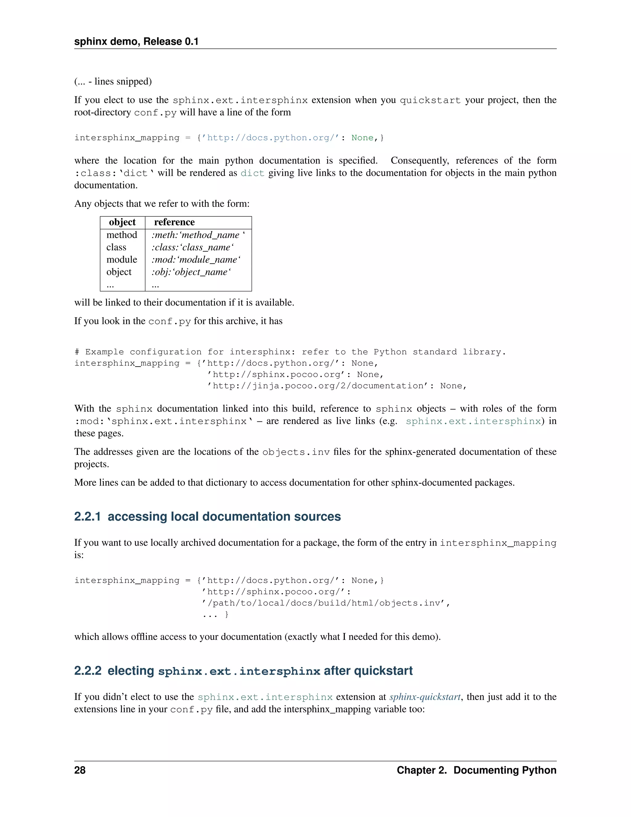 sphinx demo, Release 0.1


(... - lines snipped)
If you elect to use the sphinx.ext.intersphinx extension when you quickstart your project, then the
root-directory conf.py will have a line of the form

intersphinx_mapping = {’http://docs.python.org/’: None,}

where the location for the main python documentation is speciﬁed. Consequently, references of the form
:class:‘dict‘ will be rendered as dict giving live links to the documentation for objects in the main python
documentation.
Any objects that we refer to with the form:
         object      reference
        method      :meth:‘method_name ‘
        class       :class:‘class_name‘
        module      :mod:‘module_name‘
        object      :obj:‘object_name‘
        ...         ...
will be linked to their documentation if it is available.
If you look in the conf.py for this archive, it has

# Example configuration for intersphinx: refer to the Python standard library.
intersphinx_mapping = {’http://docs.python.org/’: None,
                        ’http://sphinx.pocoo.org’: None,
                        ’http://jinja.pocoo.org/2/documentation’: None,

With the sphinx documentation linked into this build, reference to sphinx objects – with roles of the form
:mod:‘sphinx.ext.intersphinx‘ – are rendered as live links (e.g. sphinx.ext.intersphinx) in
these pages.
The addresses given are the locations of the objects.inv ﬁles for the sphinx-generated documentation of these
projects.
More lines can be added to that dictionary to access documentation for other sphinx-documented packages.


2.2.1 accessing local documentation sources

If you want to use locally archived documentation for a package, the form of the entry in intersphinx_mapping
is:

intersphinx_mapping = {’http://docs.python.org/’: None,}
                       ’http://sphinx.pocoo.org/’:
                       ’/path/to/local/docs/build/html/objects.inv’,
                       ... }

which allows ofﬂine access to your documentation (exactly what I needed for this demo).


2.2.2 electing sphinx.ext.intersphinx after quickstart

If you didn’t elect to use the sphinx.ext.intersphinx extension at sphinx-quickstart, then just add it to the
extensions line in your conf.py ﬁle, and add the intersphinx_mapping variable too:




28                                                                          Chapter 2. Documenting Python
 
