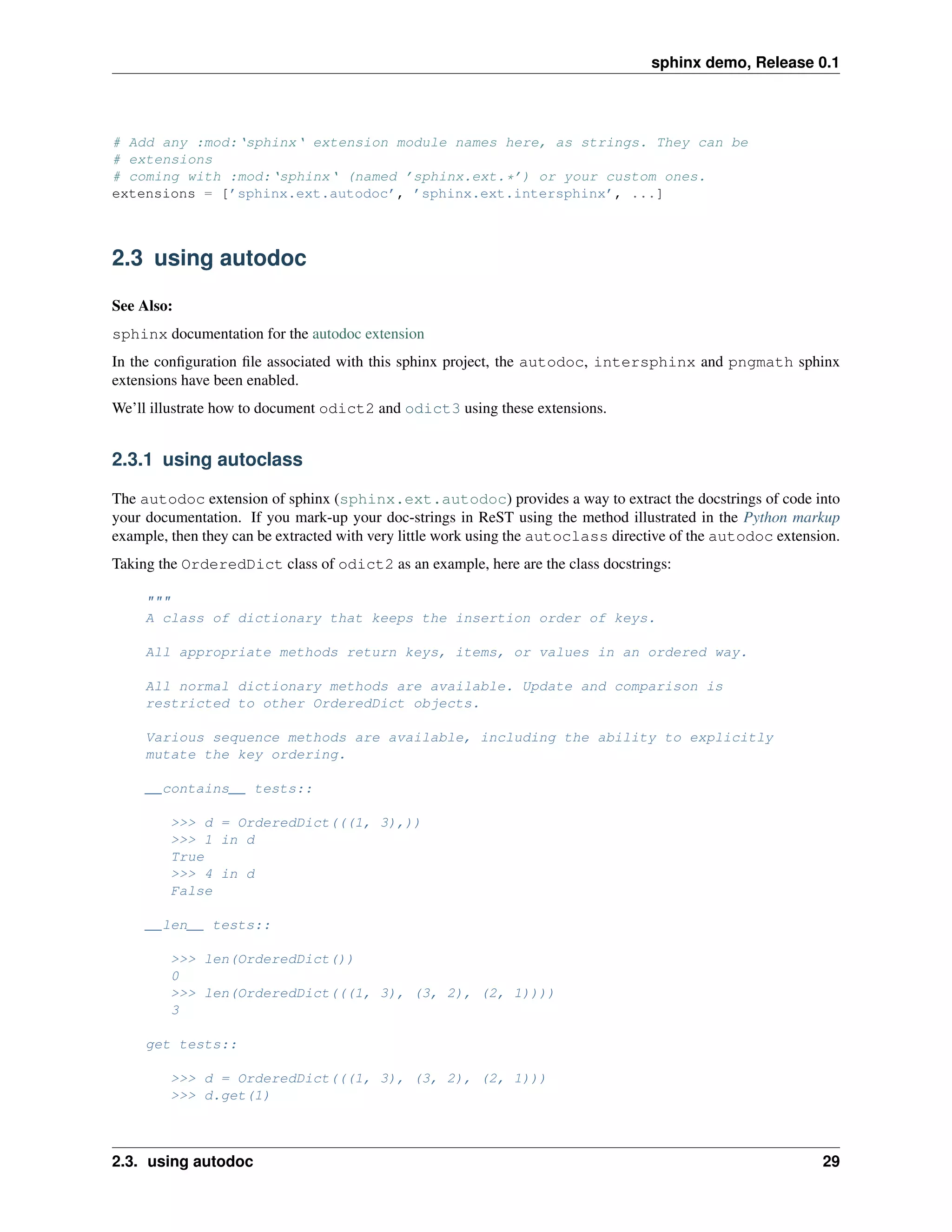sphinx demo, Release 0.1




# Add any :mod:‘sphinx‘ extension module names here, as strings. They can be
# extensions
# coming with :mod:‘sphinx‘ (named ’sphinx.ext.*’) or your custom ones.
extensions = [’sphinx.ext.autodoc’, ’sphinx.ext.intersphinx’, ...]



2.3 using autodoc

See Also:
sphinx documentation for the autodoc extension
In the conﬁguration ﬁle associated with this sphinx project, the autodoc, intersphinx and pngmath sphinx
extensions have been enabled.
We’ll illustrate how to document odict2 and odict3 using these extensions.


2.3.1 using autoclass

The autodoc extension of sphinx (sphinx.ext.autodoc) provides a way to extract the docstrings of code into
your documentation. If you mark-up your doc-strings in ReST using the method illustrated in the Python markup
example, then they can be extracted with very little work using the autoclass directive of the autodoc extension.
Taking the OrderedDict class of odict2 as an example, here are the class docstrings:

     """
     A class of dictionary that keeps the insertion order of keys.

     All appropriate methods return keys, items, or values in an ordered way.

     All normal dictionary methods are available. Update and comparison is
     restricted to other OrderedDict objects.

     Various sequence methods are available, including the ability to explicitly
     mutate the key ordering.

     __contains__ tests::

         >>> d = OrderedDict(((1, 3),))
         >>> 1 in d
         True
         >>> 4 in d
         False

     __len__ tests::

         >>> len(OrderedDict())
         0
         >>> len(OrderedDict(((1, 3), (3, 2), (2, 1))))
         3

     get tests::

         >>> d = OrderedDict(((1, 3), (3, 2), (2, 1)))
         >>> d.get(1)



2.3. using autodoc                                                                                            29
 