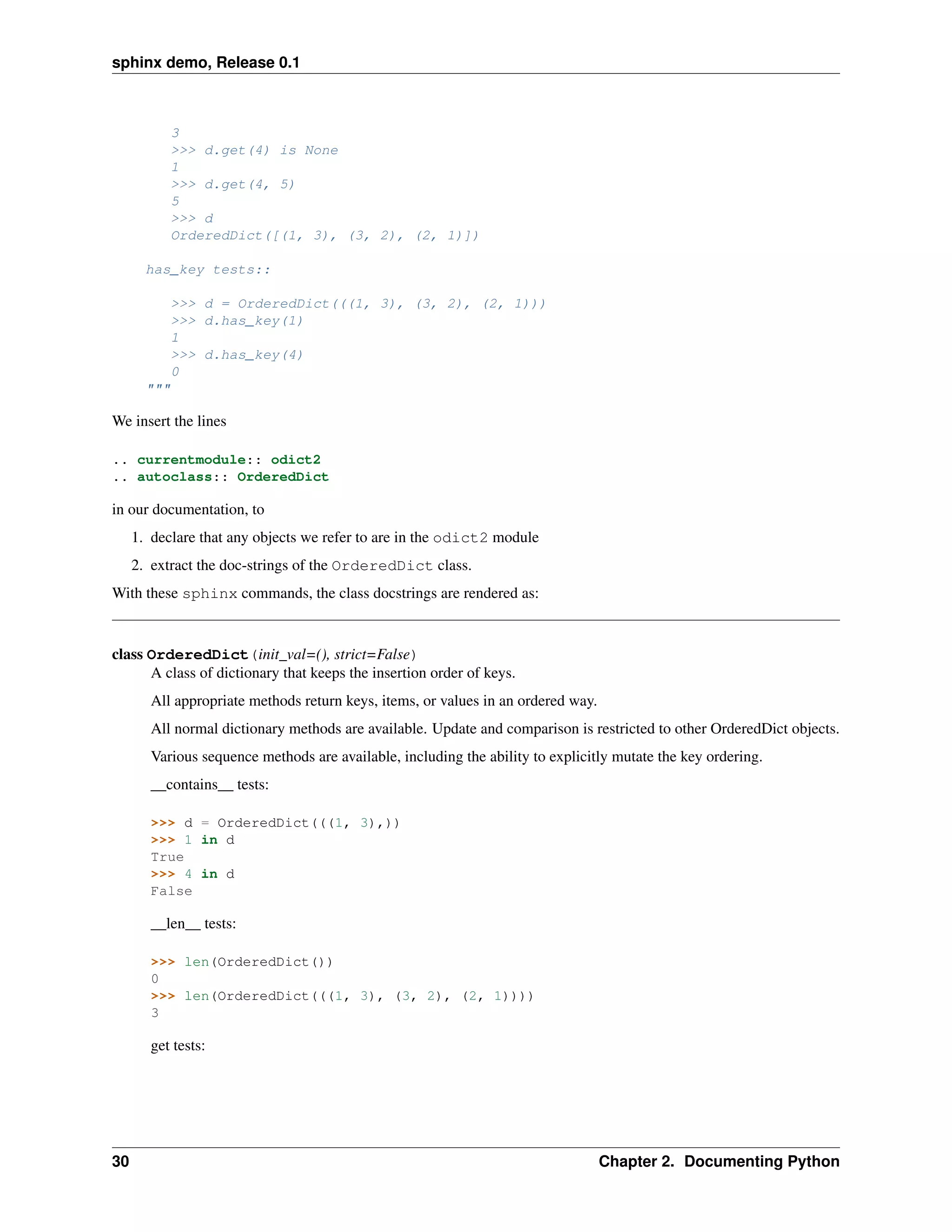 sphinx demo, Release 0.1



             3
             >>> d.get(4) is None
             1
             >>> d.get(4, 5)
             5
             >>> d
             OrderedDict([(1, 3), (3, 2), (2, 1)])

       has_key tests::

             >>> d = OrderedDict(((1, 3), (3, 2), (2, 1)))
             >>> d.has_key(1)
             1
             >>> d.has_key(4)
             0
       """

We insert the lines

.. currentmodule:: odict2
.. autoclass:: OrderedDict

in our documentation, to
     1. declare that any objects we refer to are in the odict2 module
     2. extract the doc-strings of the OrderedDict class.
With these sphinx commands, the class docstrings are rendered as:


class OrderedDict(init_val=(), strict=False)
      A class of dictionary that keeps the insertion order of keys.
        All appropriate methods return keys, items, or values in an ordered way.
        All normal dictionary methods are available. Update and comparison is restricted to other OrderedDict objects.
        Various sequence methods are available, including the ability to explicitly mutate the key ordering.
        __contains__ tests:

        >>> d = OrderedDict(((1, 3),))
        >>> 1 in d
        True
        >>> 4 in d
        False

        __len__ tests:

        >>> len(OrderedDict())
        0
        >>> len(OrderedDict(((1, 3), (3, 2), (2, 1))))
        3

        get tests:




30                                                                                 Chapter 2. Documenting Python
 