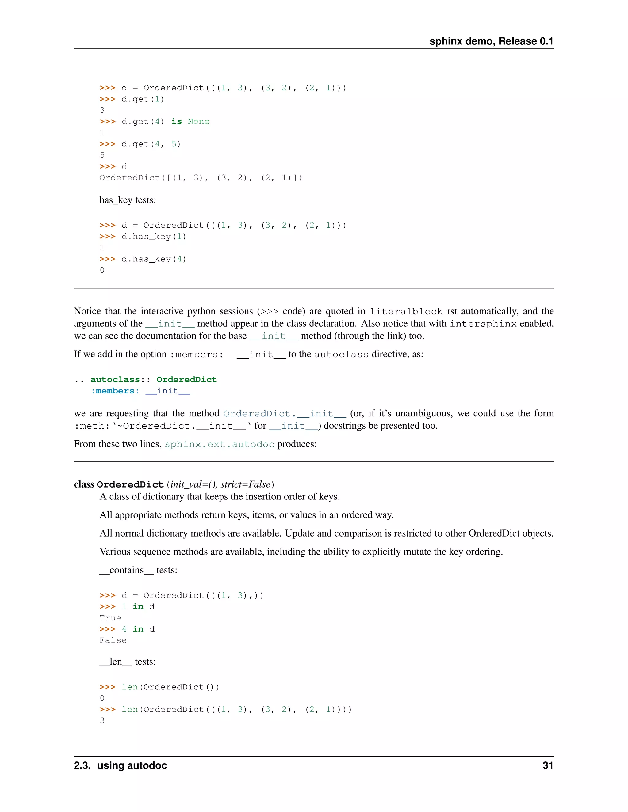 sphinx demo, Release 0.1



      >>> d = OrderedDict(((1, 3), (3, 2), (2, 1)))
      >>> d.get(1)
      3
      >>> d.get(4) is None
      1
      >>> d.get(4, 5)
      5
      >>> d
      OrderedDict([(1, 3), (3, 2), (2, 1)])

      has_key tests:

      >>> d = OrderedDict(((1, 3), (3, 2), (2, 1)))
      >>> d.has_key(1)
      1
      >>> d.has_key(4)
      0



Notice that the interactive python sessions (>>> code) are quoted in literalblock rst automatically, and the
arguments of the __init__ method appear in the class declaration. Also notice that with intersphinx enabled,
we can see the documentation for the base __init__ method (through the link) too.
If we add in the option :members:       __init__ to the autoclass directive, as:

.. autoclass:: OrderedDict
   :members: __init__

we are requesting that the method OrderedDict.__init__ (or, if it’s unambiguous, we could use the form
:meth:‘~OrderedDict.__init__‘ for __init__) docstrings be presented too.
From these two lines, sphinx.ext.autodoc produces:


class OrderedDict(init_val=(), strict=False)
      A class of dictionary that keeps the insertion order of keys.
      All appropriate methods return keys, items, or values in an ordered way.
      All normal dictionary methods are available. Update and comparison is restricted to other OrderedDict objects.
      Various sequence methods are available, including the ability to explicitly mutate the key ordering.
      __contains__ tests:

      >>> d = OrderedDict(((1, 3),))
      >>> 1 in d
      True
      >>> 4 in d
      False

      __len__ tests:

      >>> len(OrderedDict())
      0
      >>> len(OrderedDict(((1, 3), (3, 2), (2, 1))))
      3



2.3. using autodoc                                                                                               31
 