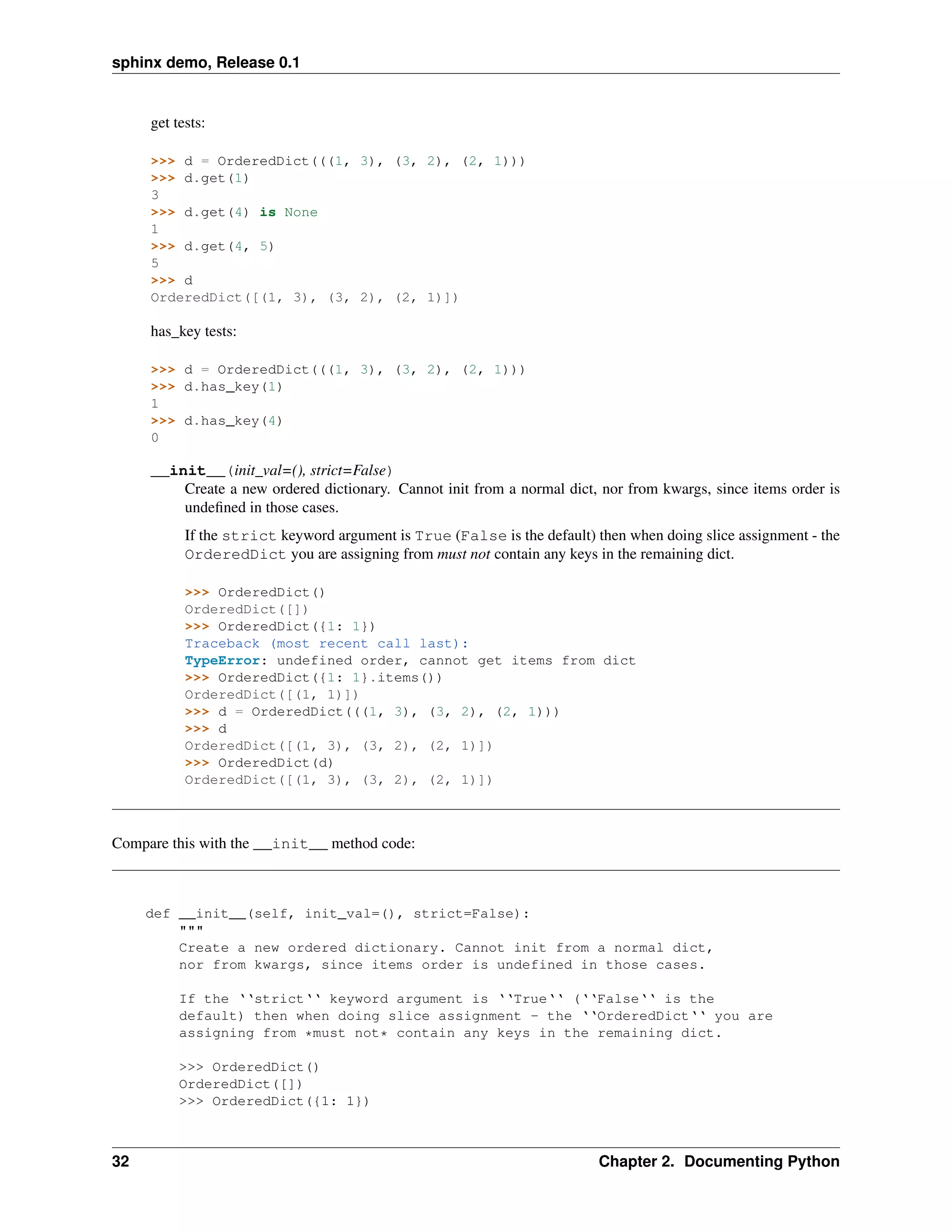 sphinx demo, Release 0.1


     get tests:

     >>> d = OrderedDict(((1, 3), (3, 2), (2, 1)))
     >>> d.get(1)
     3
     >>> d.get(4) is None
     1
     >>> d.get(4, 5)
     5
     >>> d
     OrderedDict([(1, 3), (3, 2), (2, 1)])

     has_key tests:

     >>> d = OrderedDict(((1, 3), (3, 2), (2, 1)))
     >>> d.has_key(1)
     1
     >>> d.has_key(4)
     0

     __init__(init_val=(), strict=False)
         Create a new ordered dictionary. Cannot init from a normal dict, nor from kwargs, since items order is
         undeﬁned in those cases.
           If the strict keyword argument is True (False is the default) then when doing slice assignment - the
           OrderedDict you are assigning from must not contain any keys in the remaining dict.

           >>> OrderedDict()
           OrderedDict([])
           >>> OrderedDict({1: 1})
           Traceback (most recent call last):
           TypeError: undefined order, cannot get items from dict
           >>> OrderedDict({1: 1}.items())
           OrderedDict([(1, 1)])
           >>> d = OrderedDict(((1, 3), (3, 2), (2, 1)))
           >>> d
           OrderedDict([(1, 3), (3, 2), (2, 1)])
           >>> OrderedDict(d)
           OrderedDict([(1, 3), (3, 2), (2, 1)])



Compare this with the __init__ method code:



     def __init__(self, init_val=(), strict=False):
         """
         Create a new ordered dictionary. Cannot init from a normal dict,
         nor from kwargs, since items order is undefined in those cases.

          If the ‘‘strict‘‘ keyword argument is ‘‘True‘‘ (‘‘False‘‘ is the
          default) then when doing slice assignment - the ‘‘OrderedDict‘‘ you are
          assigning from *must not* contain any keys in the remaining dict.

          >>> OrderedDict()
          OrderedDict([])
          >>> OrderedDict({1: 1})



32                                                                        Chapter 2. Documenting Python
 
