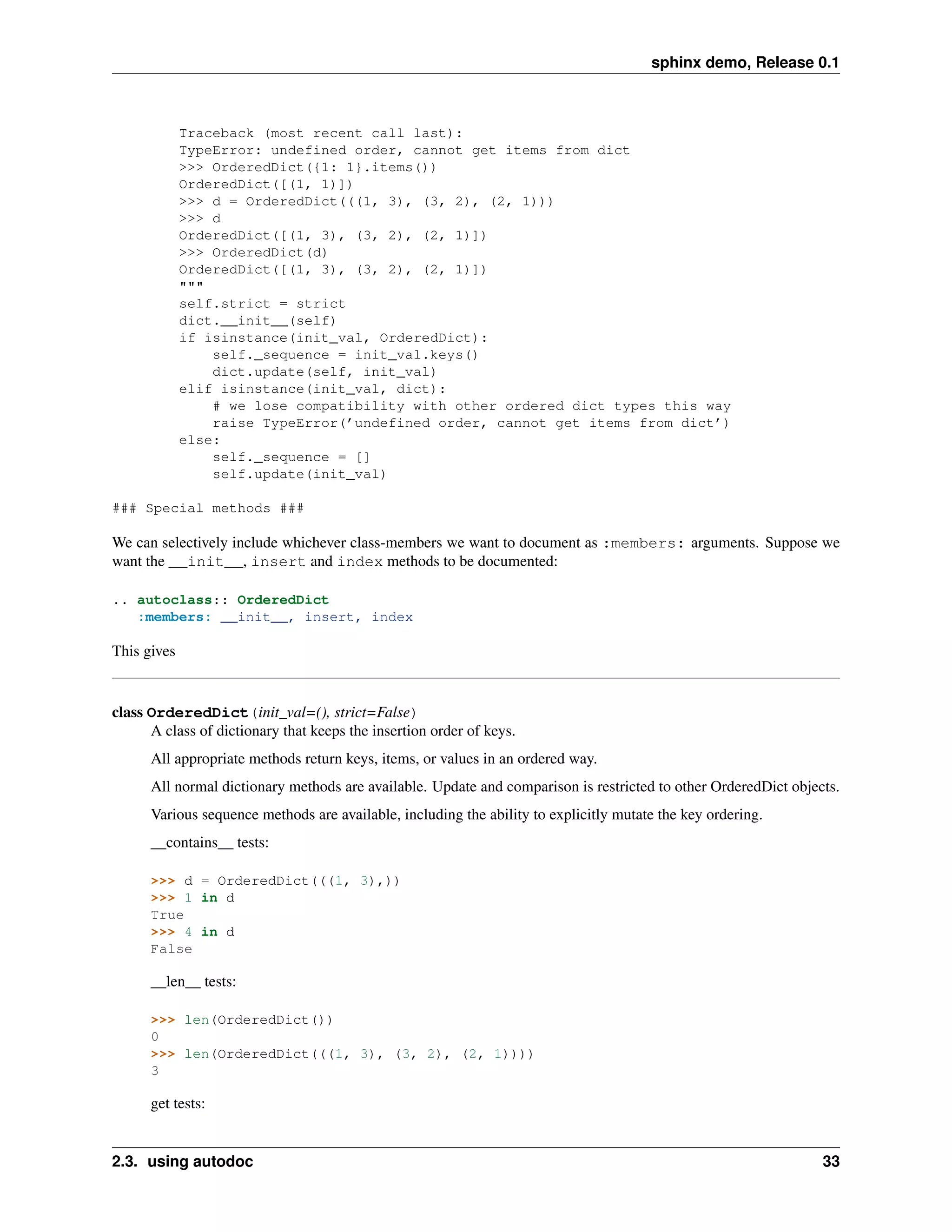 sphinx demo, Release 0.1



             Traceback (most recent call last):
             TypeError: undefined order, cannot get items from dict
             >>> OrderedDict({1: 1}.items())
             OrderedDict([(1, 1)])
             >>> d = OrderedDict(((1, 3), (3, 2), (2, 1)))
             >>> d
             OrderedDict([(1, 3), (3, 2), (2, 1)])
             >>> OrderedDict(d)
             OrderedDict([(1, 3), (3, 2), (2, 1)])
             """
             self.strict = strict
             dict.__init__(self)
             if isinstance(init_val, OrderedDict):
                 self._sequence = init_val.keys()
                 dict.update(self, init_val)
             elif isinstance(init_val, dict):
                 # we lose compatibility with other ordered dict types this way
                 raise TypeError(’undefined order, cannot get items from dict’)
             else:
                 self._sequence = []
                 self.update(init_val)

### Special methods ###

We can selectively include whichever class-members we want to document as :members: arguments. Suppose we
want the __init__, insert and index methods to be documented:

.. autoclass:: OrderedDict
   :members: __init__, insert, index

This gives


class OrderedDict(init_val=(), strict=False)
      A class of dictionary that keeps the insertion order of keys.
      All appropriate methods return keys, items, or values in an ordered way.
      All normal dictionary methods are available. Update and comparison is restricted to other OrderedDict objects.
      Various sequence methods are available, including the ability to explicitly mutate the key ordering.
      __contains__ tests:

      >>> d = OrderedDict(((1, 3),))
      >>> 1 in d
      True
      >>> 4 in d
      False

      __len__ tests:

      >>> len(OrderedDict())
      0
      >>> len(OrderedDict(((1, 3), (3, 2), (2, 1))))
      3

      get tests:


2.3. using autodoc                                                                                               33
 