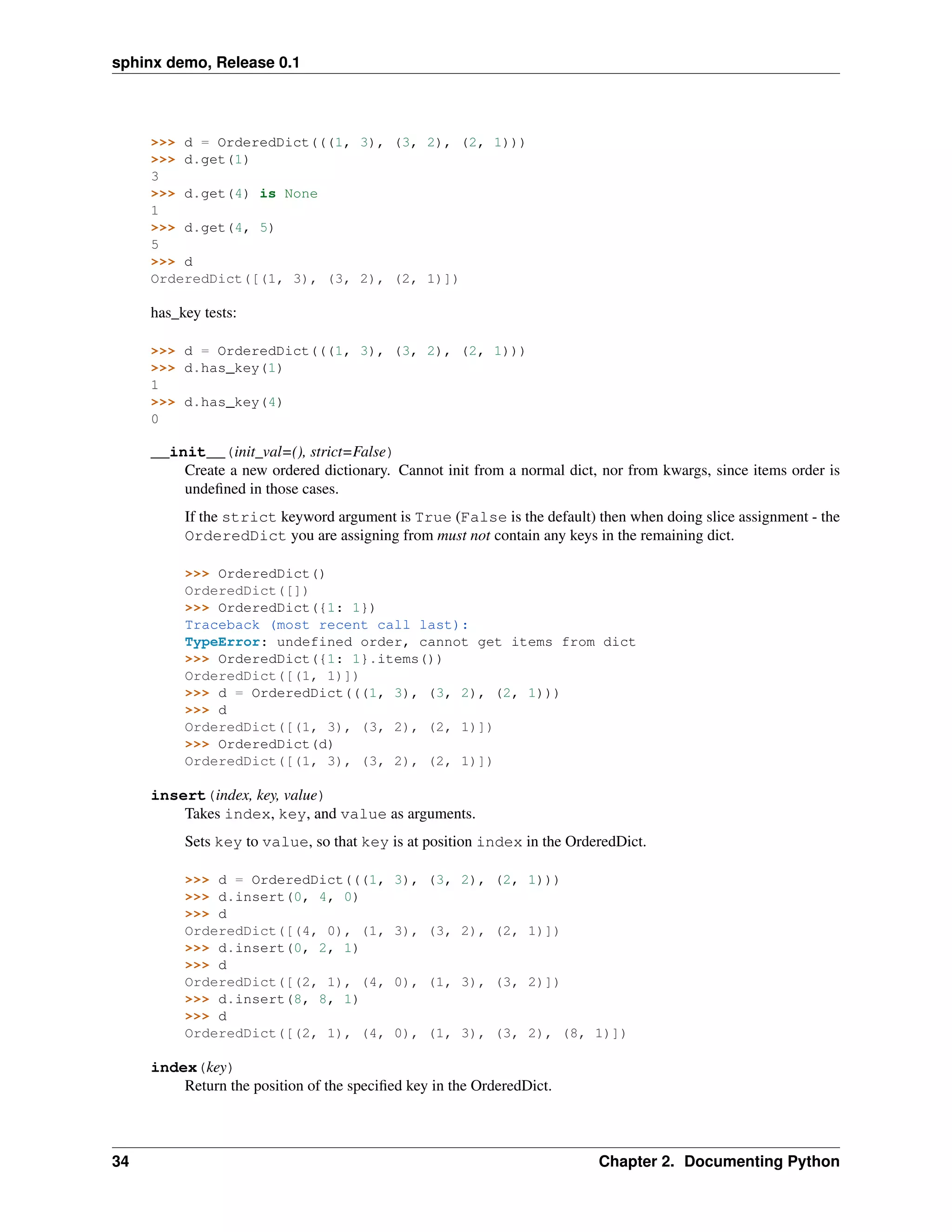 sphinx demo, Release 0.1




     >>> d = OrderedDict(((1, 3), (3, 2), (2, 1)))
     >>> d.get(1)
     3
     >>> d.get(4) is None
     1
     >>> d.get(4, 5)
     5
     >>> d
     OrderedDict([(1, 3), (3, 2), (2, 1)])

     has_key tests:

     >>> d = OrderedDict(((1, 3), (3, 2), (2, 1)))
     >>> d.has_key(1)
     1
     >>> d.has_key(4)
     0

     __init__(init_val=(), strict=False)
         Create a new ordered dictionary. Cannot init from a normal dict, nor from kwargs, since items order is
         undeﬁned in those cases.
          If the strict keyword argument is True (False is the default) then when doing slice assignment - the
          OrderedDict you are assigning from must not contain any keys in the remaining dict.

          >>> OrderedDict()
          OrderedDict([])
          >>> OrderedDict({1: 1})
          Traceback (most recent call last):
          TypeError: undefined order, cannot get items from dict
          >>> OrderedDict({1: 1}.items())
          OrderedDict([(1, 1)])
          >>> d = OrderedDict(((1, 3), (3, 2), (2, 1)))
          >>> d
          OrderedDict([(1, 3), (3, 2), (2, 1)])
          >>> OrderedDict(d)
          OrderedDict([(1, 3), (3, 2), (2, 1)])

     insert(index, key, value)
         Takes index, key, and value as arguments.
          Sets key to value, so that key is at position index in the OrderedDict.

          >>> d = OrderedDict(((1,         3), (3, 2), (2, 1)))
          >>> d.insert(0, 4, 0)
          >>> d
          OrderedDict([(4, 0), (1,         3), (3, 2), (2, 1)])
          >>> d.insert(0, 2, 1)
          >>> d
          OrderedDict([(2, 1), (4,         0), (1, 3), (3, 2)])
          >>> d.insert(8, 8, 1)
          >>> d
          OrderedDict([(2, 1), (4,         0), (1, 3), (3, 2), (8, 1)])

     index(key)
         Return the position of the speciﬁed key in the OrderedDict.



34                                                                       Chapter 2. Documenting Python
 
