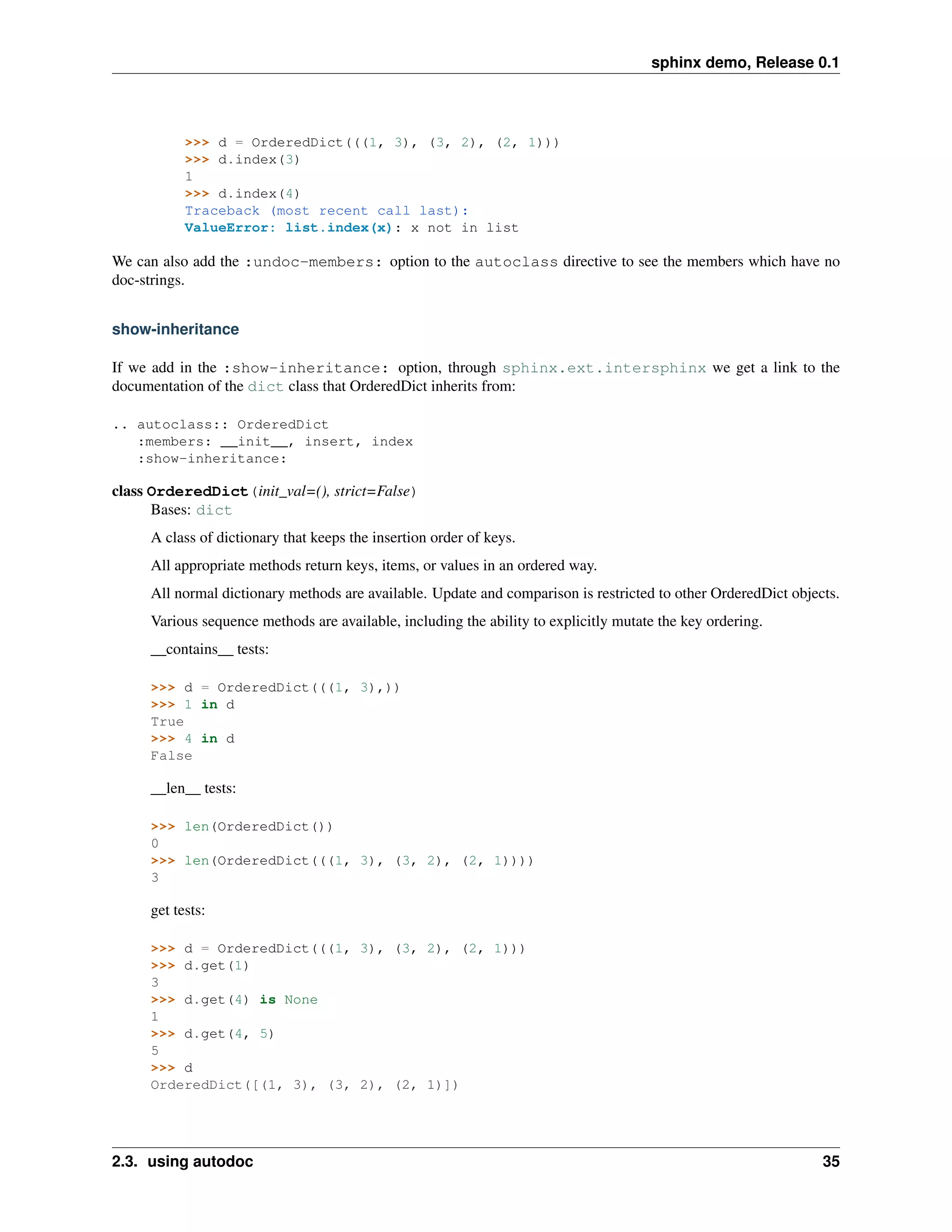 sphinx demo, Release 0.1




           >>> d = OrderedDict(((1, 3), (3, 2), (2, 1)))
           >>> d.index(3)
           1
           >>> d.index(4)
           Traceback (most recent call last):
           ValueError: list.index(x): x not in list

We can also add the :undoc-members: option to the autoclass directive to see the members which have no
doc-strings.


show-inheritance

If we add in the :show-inheritance: option, through sphinx.ext.intersphinx we get a link to the
documentation of the dict class that OrderedDict inherits from:

.. autoclass:: OrderedDict
   :members: __init__, insert, index
   :show-inheritance:

class OrderedDict(init_val=(), strict=False)
      Bases: dict
     A class of dictionary that keeps the insertion order of keys.
     All appropriate methods return keys, items, or values in an ordered way.
     All normal dictionary methods are available. Update and comparison is restricted to other OrderedDict objects.
     Various sequence methods are available, including the ability to explicitly mutate the key ordering.
     __contains__ tests:

     >>> d = OrderedDict(((1, 3),))
     >>> 1 in d
     True
     >>> 4 in d
     False

     __len__ tests:

     >>> len(OrderedDict())
     0
     >>> len(OrderedDict(((1, 3), (3, 2), (2, 1))))
     3

     get tests:

     >>> d = OrderedDict(((1, 3), (3, 2), (2, 1)))
     >>> d.get(1)
     3
     >>> d.get(4) is None
     1
     >>> d.get(4, 5)
     5
     >>> d
     OrderedDict([(1, 3), (3, 2), (2, 1)])




2.3. using autodoc                                                                                              35
 