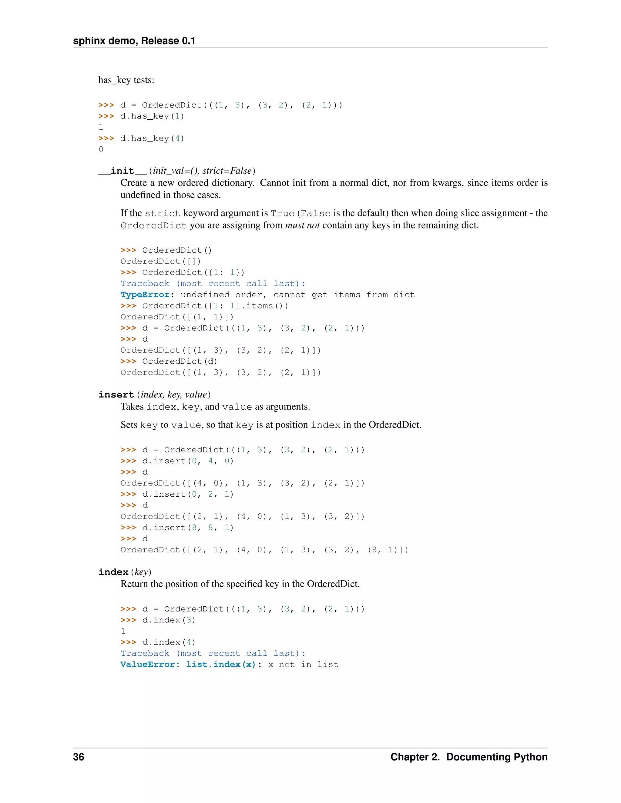 sphinx demo, Release 0.1


     has_key tests:

     >>> d = OrderedDict(((1, 3), (3, 2), (2, 1)))
     >>> d.has_key(1)
     1
     >>> d.has_key(4)
     0

     __init__(init_val=(), strict=False)
         Create a new ordered dictionary. Cannot init from a normal dict, nor from kwargs, since items order is
         undeﬁned in those cases.
          If the strict keyword argument is True (False is the default) then when doing slice assignment - the
          OrderedDict you are assigning from must not contain any keys in the remaining dict.

          >>> OrderedDict()
          OrderedDict([])
          >>> OrderedDict({1: 1})
          Traceback (most recent call last):
          TypeError: undefined order, cannot get items from dict
          >>> OrderedDict({1: 1}.items())
          OrderedDict([(1, 1)])
          >>> d = OrderedDict(((1, 3), (3, 2), (2, 1)))
          >>> d
          OrderedDict([(1, 3), (3, 2), (2, 1)])
          >>> OrderedDict(d)
          OrderedDict([(1, 3), (3, 2), (2, 1)])

     insert(index, key, value)
         Takes index, key, and value as arguments.
          Sets key to value, so that key is at position index in the OrderedDict.

          >>> d = OrderedDict(((1,         3), (3, 2), (2, 1)))
          >>> d.insert(0, 4, 0)
          >>> d
          OrderedDict([(4, 0), (1,         3), (3, 2), (2, 1)])
          >>> d.insert(0, 2, 1)
          >>> d
          OrderedDict([(2, 1), (4,         0), (1, 3), (3, 2)])
          >>> d.insert(8, 8, 1)
          >>> d
          OrderedDict([(2, 1), (4,         0), (1, 3), (3, 2), (8, 1)])

     index(key)
         Return the position of the speciﬁed key in the OrderedDict.

          >>> d = OrderedDict(((1, 3), (3, 2), (2, 1)))
          >>> d.index(3)
          1
          >>> d.index(4)
          Traceback (most recent call last):
          ValueError: list.index(x): x not in list




36                                                                       Chapter 2. Documenting Python
 