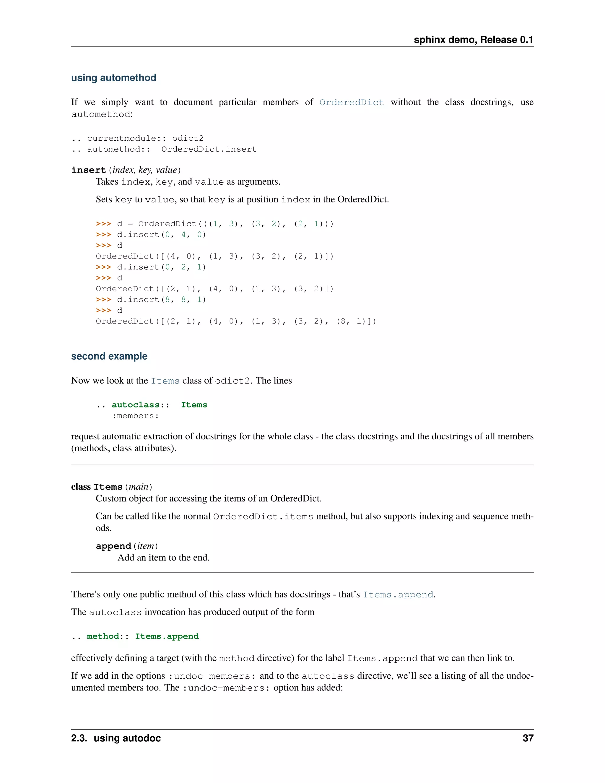 sphinx demo, Release 0.1


using automethod

If we simply want to document particular members of OrderedDict without the class docstrings, use
automethod:

.. currentmodule:: odict2
.. automethod:: OrderedDict.insert

insert(index, key, value)
    Takes index, key, and value as arguments.
      Sets key to value, so that key is at position index in the OrderedDict.

      >>> d = OrderedDict(((1,          3), (3, 2), (2, 1)))
      >>> d.insert(0, 4, 0)
      >>> d
      OrderedDict([(4, 0), (1,          3), (3, 2), (2, 1)])
      >>> d.insert(0, 2, 1)
      >>> d
      OrderedDict([(2, 1), (4,          0), (1, 3), (3, 2)])
      >>> d.insert(8, 8, 1)
      >>> d
      OrderedDict([(2, 1), (4,          0), (1, 3), (3, 2), (8, 1)])



second example

Now we look at the Items class of odict2. The lines

      .. autoclass::        Items
         :members:

request automatic extraction of docstrings for the whole class - the class docstrings and the docstrings of all members
(methods, class attributes).


class Items(main)
      Custom object for accessing the items of an OrderedDict.
      Can be called like the normal OrderedDict.items method, but also supports indexing and sequence meth-
      ods.
      append(item)
          Add an item to the end.


There’s only one public method of this class which has docstrings - that’s Items.append.
The autoclass invocation has produced output of the form

.. method:: Items.append

effectively deﬁning a target (with the method directive) for the label Items.append that we can then link to.
If we add in the options :undoc-members: and to the autoclass directive, we’ll see a listing of all the undoc-
umented members too. The :undoc-members: option has added:




2.3. using autodoc                                                                                                  37
 