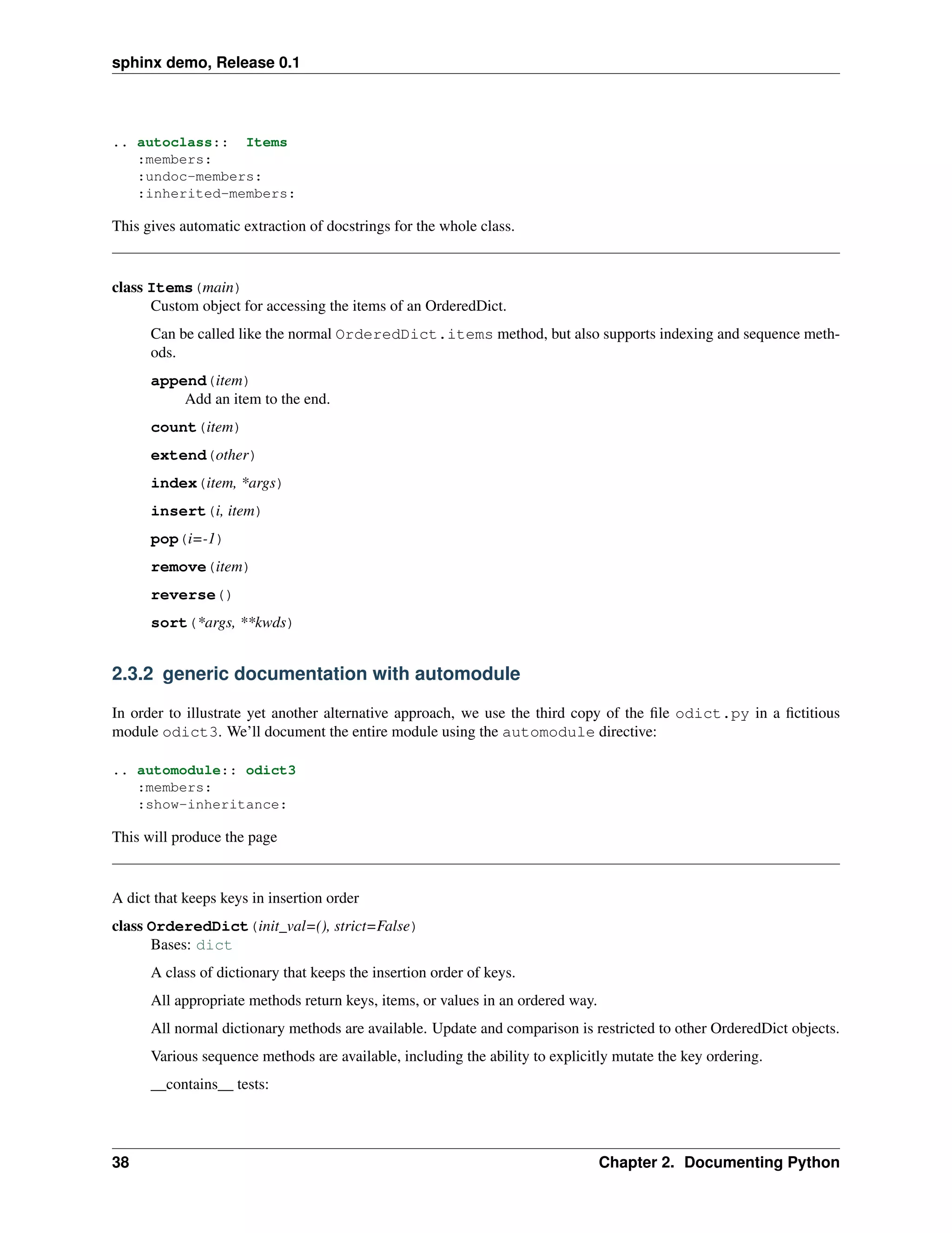 sphinx demo, Release 0.1




.. autoclass:: Items
   :members:
   :undoc-members:
   :inherited-members:

This gives automatic extraction of docstrings for the whole class.


class Items(main)
      Custom object for accessing the items of an OrderedDict.
      Can be called like the normal OrderedDict.items method, but also supports indexing and sequence meth-
      ods.
      append(item)
          Add an item to the end.
      count(item)
      extend(other)
      index(item, *args)
      insert(i, item)
      pop(i=-1)
      remove(item)
      reverse()
      sort(*args, **kwds)


2.3.2 generic documentation with automodule

In order to illustrate yet another alternative approach, we use the third copy of the ﬁle odict.py in a ﬁctitious
module odict3. We’ll document the entire module using the automodule directive:

.. automodule:: odict3
   :members:
   :show-inheritance:

This will produce the page


A dict that keeps keys in insertion order
class OrderedDict(init_val=(), strict=False)
      Bases: dict
      A class of dictionary that keeps the insertion order of keys.
      All appropriate methods return keys, items, or values in an ordered way.
      All normal dictionary methods are available. Update and comparison is restricted to other OrderedDict objects.
      Various sequence methods are available, including the ability to explicitly mutate the key ordering.
      __contains__ tests:




38                                                                               Chapter 2. Documenting Python
 