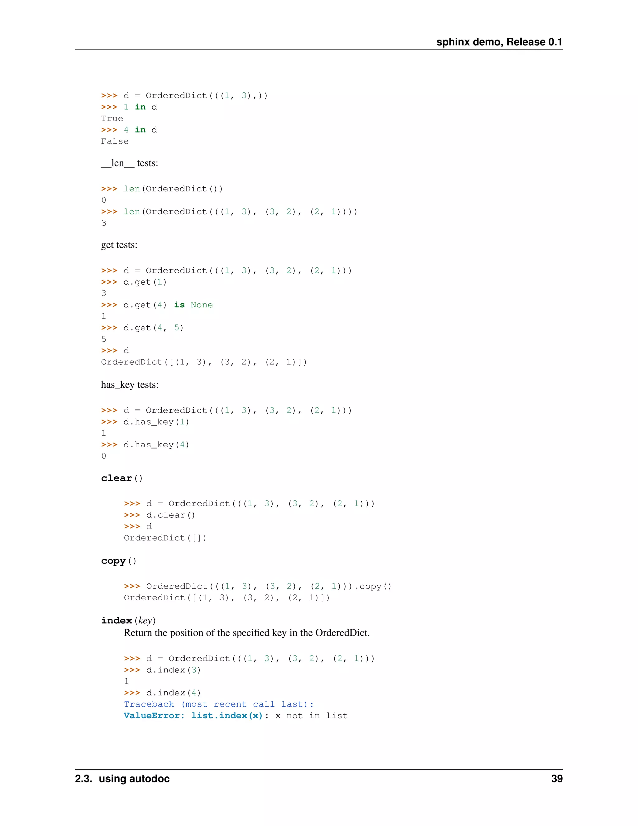 sphinx demo, Release 0.1




    >>> d = OrderedDict(((1, 3),))
    >>> 1 in d
    True
    >>> 4 in d
    False

    __len__ tests:

    >>> len(OrderedDict())
    0
    >>> len(OrderedDict(((1, 3), (3, 2), (2, 1))))
    3

    get tests:

    >>> d = OrderedDict(((1, 3), (3, 2), (2, 1)))
    >>> d.get(1)
    3
    >>> d.get(4) is None
    1
    >>> d.get(4, 5)
    5
    >>> d
    OrderedDict([(1, 3), (3, 2), (2, 1)])

    has_key tests:

    >>> d = OrderedDict(((1, 3), (3, 2), (2, 1)))
    >>> d.has_key(1)
    1
    >>> d.has_key(4)
    0

    clear()

          >>> d = OrderedDict(((1, 3), (3, 2), (2, 1)))
          >>> d.clear()
          >>> d
          OrderedDict([])

    copy()

          >>> OrderedDict(((1, 3), (3, 2), (2, 1))).copy()
          OrderedDict([(1, 3), (3, 2), (2, 1)])

    index(key)
        Return the position of the speciﬁed key in the OrderedDict.

          >>> d = OrderedDict(((1, 3), (3, 2), (2, 1)))
          >>> d.index(3)
          1
          >>> d.index(4)
          Traceback (most recent call last):
          ValueError: list.index(x): x not in list




2.3. using autodoc                                                                         39
 