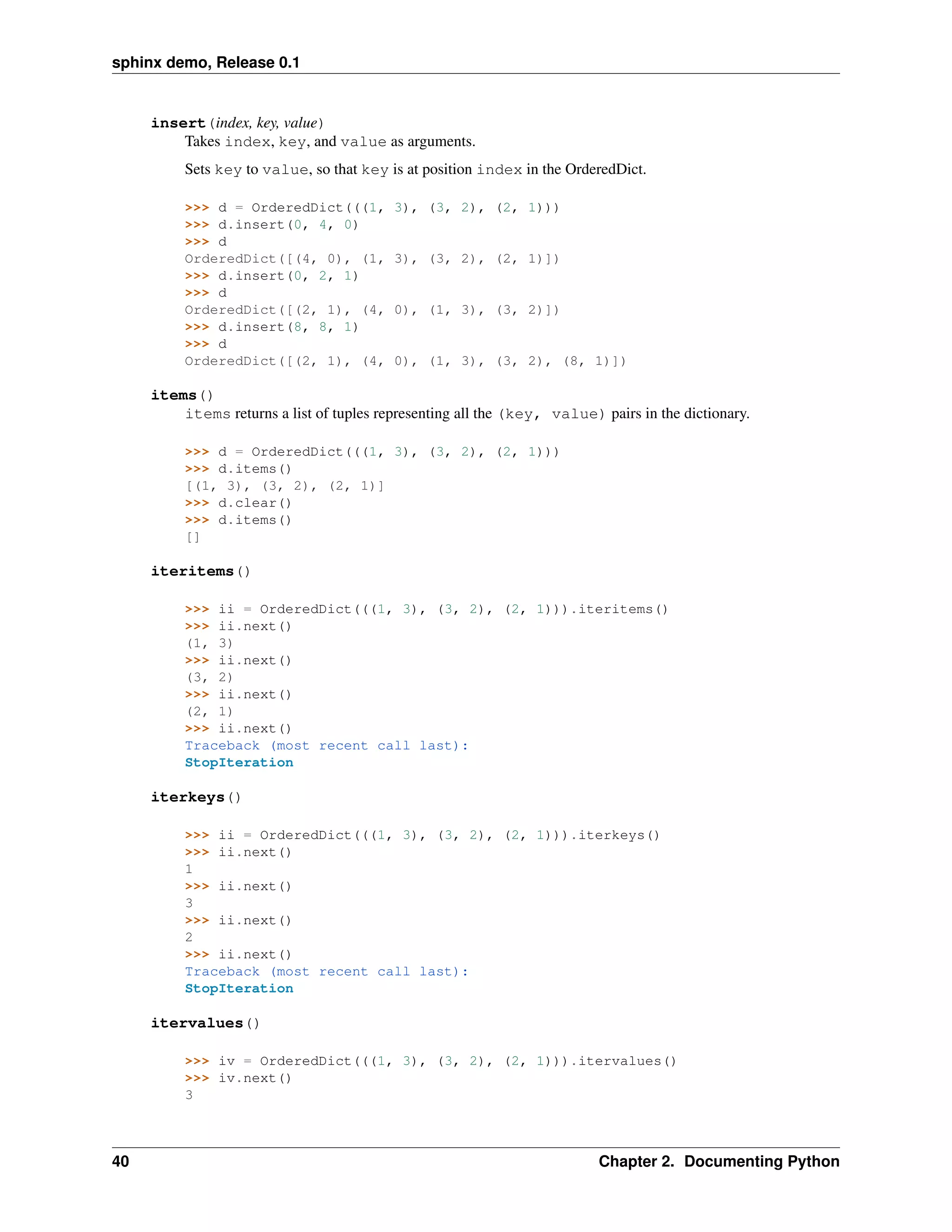 sphinx demo, Release 0.1


     insert(index, key, value)
         Takes index, key, and value as arguments.
          Sets key to value, so that key is at position index in the OrderedDict.

          >>> d = OrderedDict(((1,        3), (3, 2), (2, 1)))
          >>> d.insert(0, 4, 0)
          >>> d
          OrderedDict([(4, 0), (1,        3), (3, 2), (2, 1)])
          >>> d.insert(0, 2, 1)
          >>> d
          OrderedDict([(2, 1), (4,        0), (1, 3), (3, 2)])
          >>> d.insert(8, 8, 1)
          >>> d
          OrderedDict([(2, 1), (4,        0), (1, 3), (3, 2), (8, 1)])

     items()
         items returns a list of tuples representing all the (key, value) pairs in the dictionary.

          >>> d = OrderedDict(((1, 3), (3, 2), (2, 1)))
          >>> d.items()
          [(1, 3), (3, 2), (2, 1)]
          >>> d.clear()
          >>> d.items()
          []

     iteritems()

          >>> ii = OrderedDict(((1, 3), (3, 2), (2, 1))).iteritems()
          >>> ii.next()
          (1, 3)
          >>> ii.next()
          (3, 2)
          >>> ii.next()
          (2, 1)
          >>> ii.next()
          Traceback (most recent call last):
          StopIteration

     iterkeys()

          >>> ii = OrderedDict(((1, 3), (3, 2), (2, 1))).iterkeys()
          >>> ii.next()
          1
          >>> ii.next()
          3
          >>> ii.next()
          2
          >>> ii.next()
          Traceback (most recent call last):
          StopIteration

     itervalues()

          >>> iv = OrderedDict(((1, 3), (3, 2), (2, 1))).itervalues()
          >>> iv.next()
          3



40                                                                        Chapter 2. Documenting Python
 