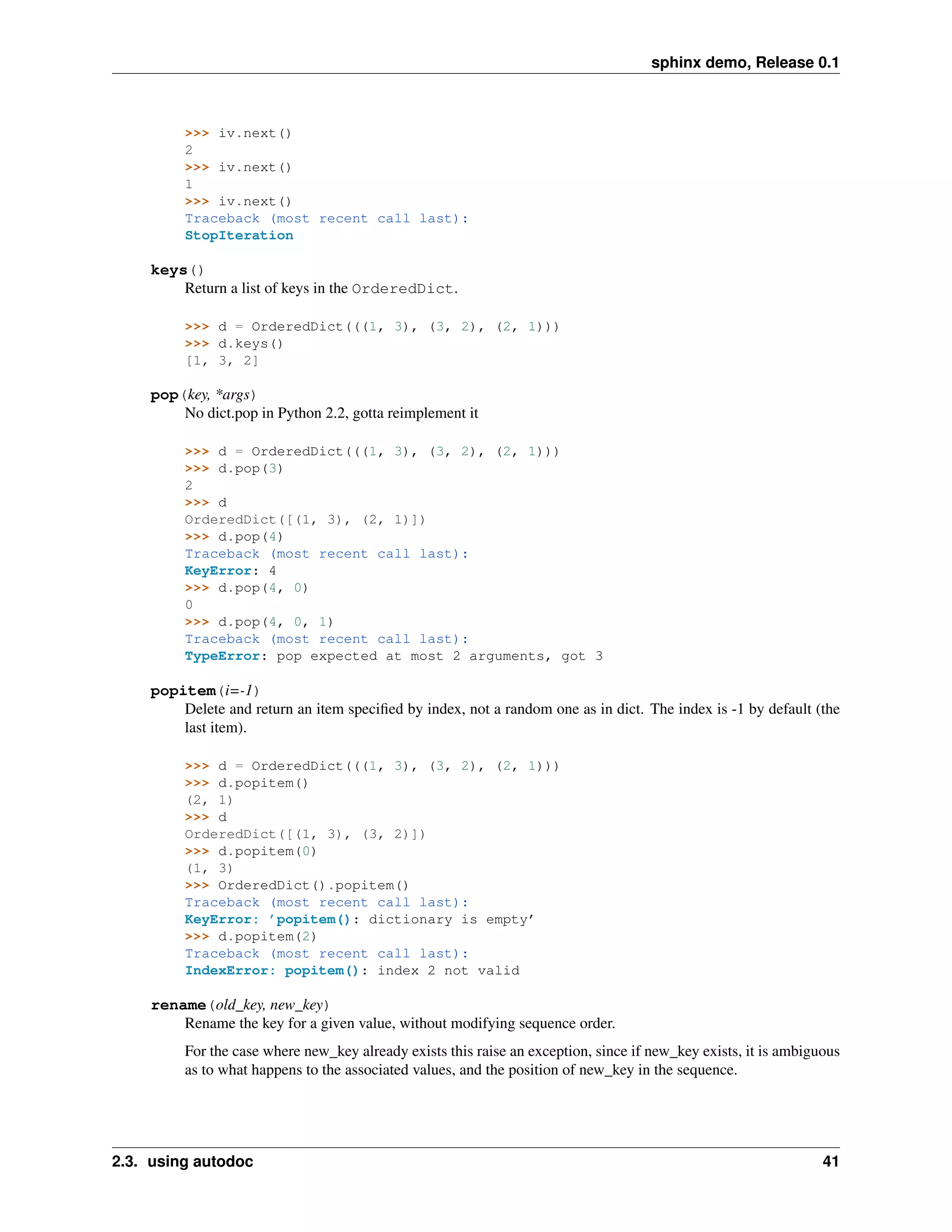 sphinx demo, Release 0.1



         >>> iv.next()
         2
         >>> iv.next()
         1
         >>> iv.next()
         Traceback (most recent call last):
         StopIteration

    keys()
        Return a list of keys in the OrderedDict.

         >>> d = OrderedDict(((1, 3), (3, 2), (2, 1)))
         >>> d.keys()
         [1, 3, 2]

    pop(key, *args)
        No dict.pop in Python 2.2, gotta reimplement it

         >>> d = OrderedDict(((1, 3), (3, 2), (2, 1)))
         >>> d.pop(3)
         2
         >>> d
         OrderedDict([(1, 3), (2, 1)])
         >>> d.pop(4)
         Traceback (most recent call last):
         KeyError: 4
         >>> d.pop(4, 0)
         0
         >>> d.pop(4, 0, 1)
         Traceback (most recent call last):
         TypeError: pop expected at most 2 arguments, got 3

    popitem(i=-1)
        Delete and return an item speciﬁed by index, not a random one as in dict. The index is -1 by default (the
        last item).

         >>> d = OrderedDict(((1, 3), (3, 2), (2, 1)))
         >>> d.popitem()
         (2, 1)
         >>> d
         OrderedDict([(1, 3), (3, 2)])
         >>> d.popitem(0)
         (1, 3)
         >>> OrderedDict().popitem()
         Traceback (most recent call last):
         KeyError: ’popitem(): dictionary is empty’
         >>> d.popitem(2)
         Traceback (most recent call last):
         IndexError: popitem(): index 2 not valid

    rename(old_key, new_key)
        Rename the key for a given value, without modifying sequence order.
         For the case where new_key already exists this raise an exception, since if new_key exists, it is ambiguous
         as to what happens to the associated values, and the position of new_key in the sequence.




2.3. using autodoc                                                                                               41
 