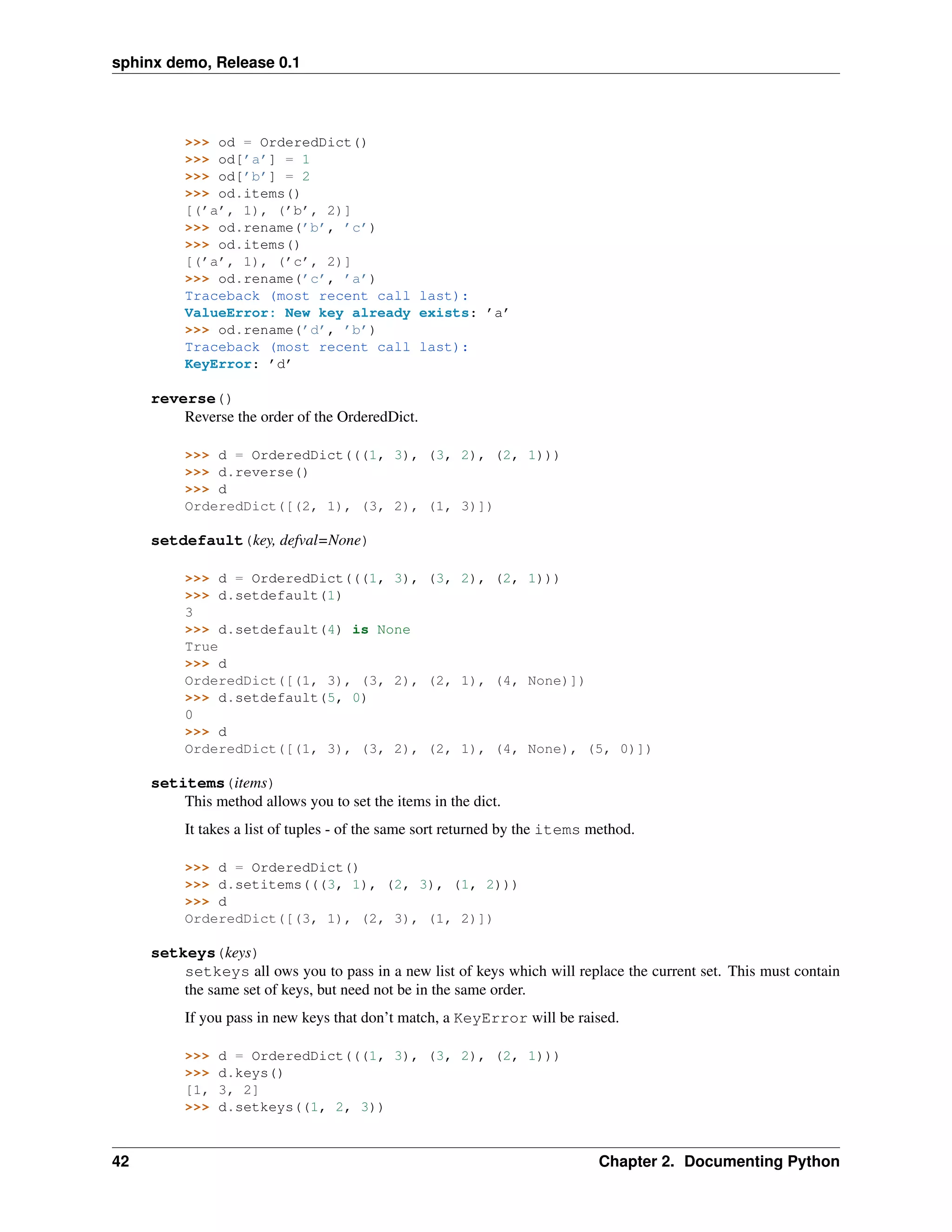 sphinx demo, Release 0.1




          >>> od = OrderedDict()
          >>> od[’a’] = 1
          >>> od[’b’] = 2
          >>> od.items()
          [(’a’, 1), (’b’, 2)]
          >>> od.rename(’b’, ’c’)
          >>> od.items()
          [(’a’, 1), (’c’, 2)]
          >>> od.rename(’c’, ’a’)
          Traceback (most recent call last):
          ValueError: New key already exists: ’a’
          >>> od.rename(’d’, ’b’)
          Traceback (most recent call last):
          KeyError: ’d’

     reverse()
         Reverse the order of the OrderedDict.

          >>> d = OrderedDict(((1, 3), (3, 2), (2, 1)))
          >>> d.reverse()
          >>> d
          OrderedDict([(2, 1), (3, 2), (1, 3)])

     setdefault(key, defval=None)

          >>> d = OrderedDict(((1, 3), (3, 2), (2, 1)))
          >>> d.setdefault(1)
          3
          >>> d.setdefault(4) is None
          True
          >>> d
          OrderedDict([(1, 3), (3, 2), (2, 1), (4, None)])
          >>> d.setdefault(5, 0)
          0
          >>> d
          OrderedDict([(1, 3), (3, 2), (2, 1), (4, None), (5, 0)])

     setitems(items)
         This method allows you to set the items in the dict.
          It takes a list of tuples - of the same sort returned by the items method.

          >>> d = OrderedDict()
          >>> d.setitems(((3, 1), (2, 3), (1, 2)))
          >>> d
          OrderedDict([(3, 1), (2, 3), (1, 2)])

     setkeys(keys)
         setkeys all ows you to pass in a new list of keys which will replace the current set. This must contain
         the same set of keys, but need not be in the same order.
          If you pass in new keys that don’t match, a KeyError will be raised.

          >>>   d = OrderedDict(((1, 3), (3, 2), (2, 1)))
          >>>   d.keys()
          [1,   3, 2]
          >>>   d.setkeys((1, 2, 3))


42                                                                            Chapter 2. Documenting Python
 