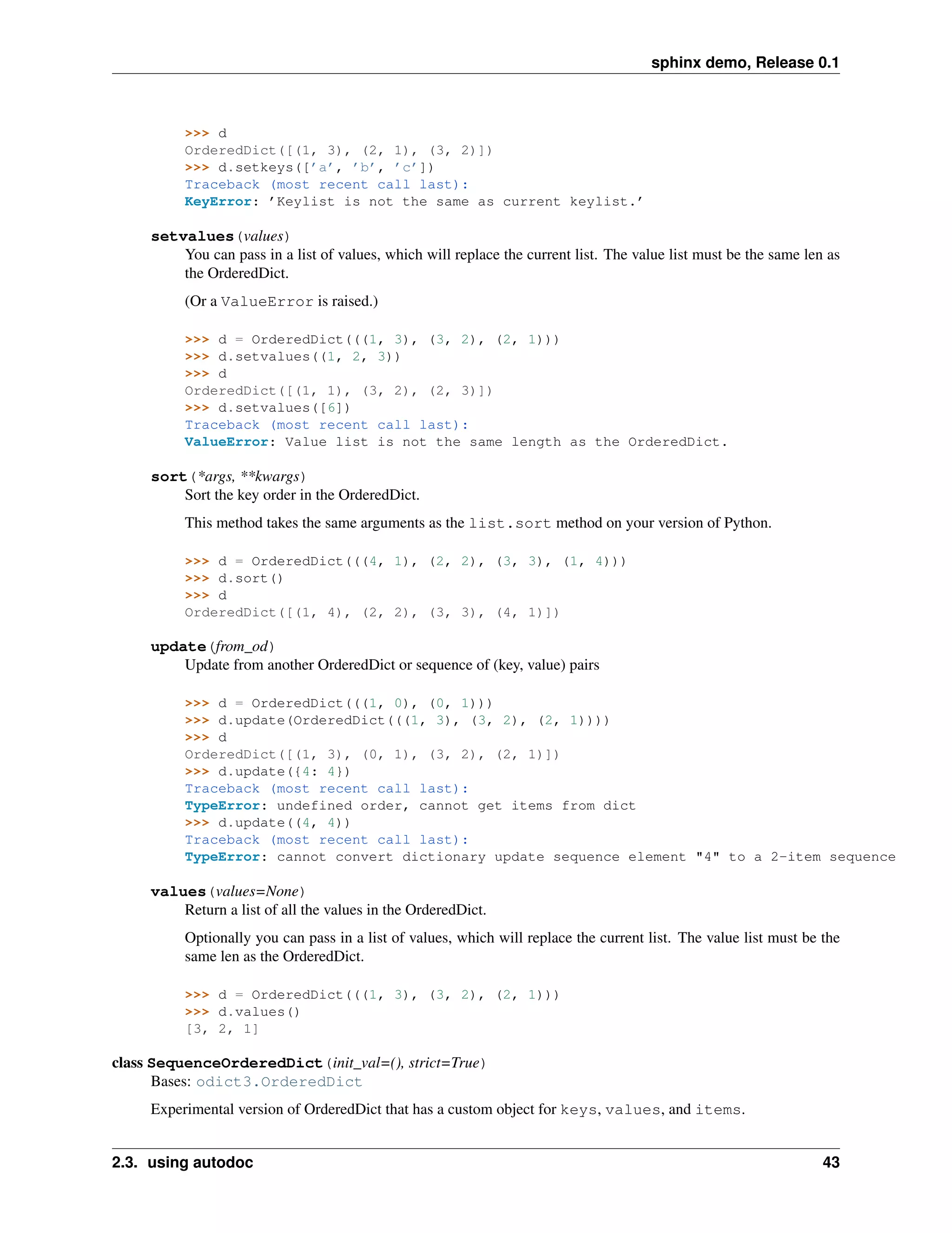 sphinx demo, Release 0.1



          >>> d
          OrderedDict([(1, 3), (2, 1), (3, 2)])
          >>> d.setkeys([’a’, ’b’, ’c’])
          Traceback (most recent call last):
          KeyError: ’Keylist is not the same as current keylist.’

     setvalues(values)
         You can pass in a list of values, which will replace the current list. The value list must be the same len as
         the OrderedDict.
          (Or a ValueError is raised.)

          >>> d = OrderedDict(((1, 3), (3, 2), (2, 1)))
          >>> d.setvalues((1, 2, 3))
          >>> d
          OrderedDict([(1, 1), (3, 2), (2, 3)])
          >>> d.setvalues([6])
          Traceback (most recent call last):
          ValueError: Value list is not the same length as the OrderedDict.

     sort(*args, **kwargs)
         Sort the key order in the OrderedDict.
          This method takes the same arguments as the list.sort method on your version of Python.

          >>> d = OrderedDict(((4, 1), (2, 2), (3, 3), (1, 4)))
          >>> d.sort()
          >>> d
          OrderedDict([(1, 4), (2, 2), (3, 3), (4, 1)])

     update(from_od)
         Update from another OrderedDict or sequence of (key, value) pairs

          >>> d = OrderedDict(((1, 0), (0, 1)))
          >>> d.update(OrderedDict(((1, 3), (3, 2), (2, 1))))
          >>> d
          OrderedDict([(1, 3), (0, 1), (3, 2), (2, 1)])
          >>> d.update({4: 4})
          Traceback (most recent call last):
          TypeError: undefined order, cannot get items from dict
          >>> d.update((4, 4))
          Traceback (most recent call last):
          TypeError: cannot convert dictionary update sequence element "4" to a 2-item sequence

     values(values=None)
         Return a list of all the values in the OrderedDict.
          Optionally you can pass in a list of values, which will replace the current list. The value list must be the
          same len as the OrderedDict.

          >>> d = OrderedDict(((1, 3), (3, 2), (2, 1)))
          >>> d.values()
          [3, 2, 1]

class SequenceOrderedDict(init_val=(), strict=True)
      Bases: odict3.OrderedDict
     Experimental version of OrderedDict that has a custom object for keys, values, and items.


2.3. using autodoc                                                                                                 43
 