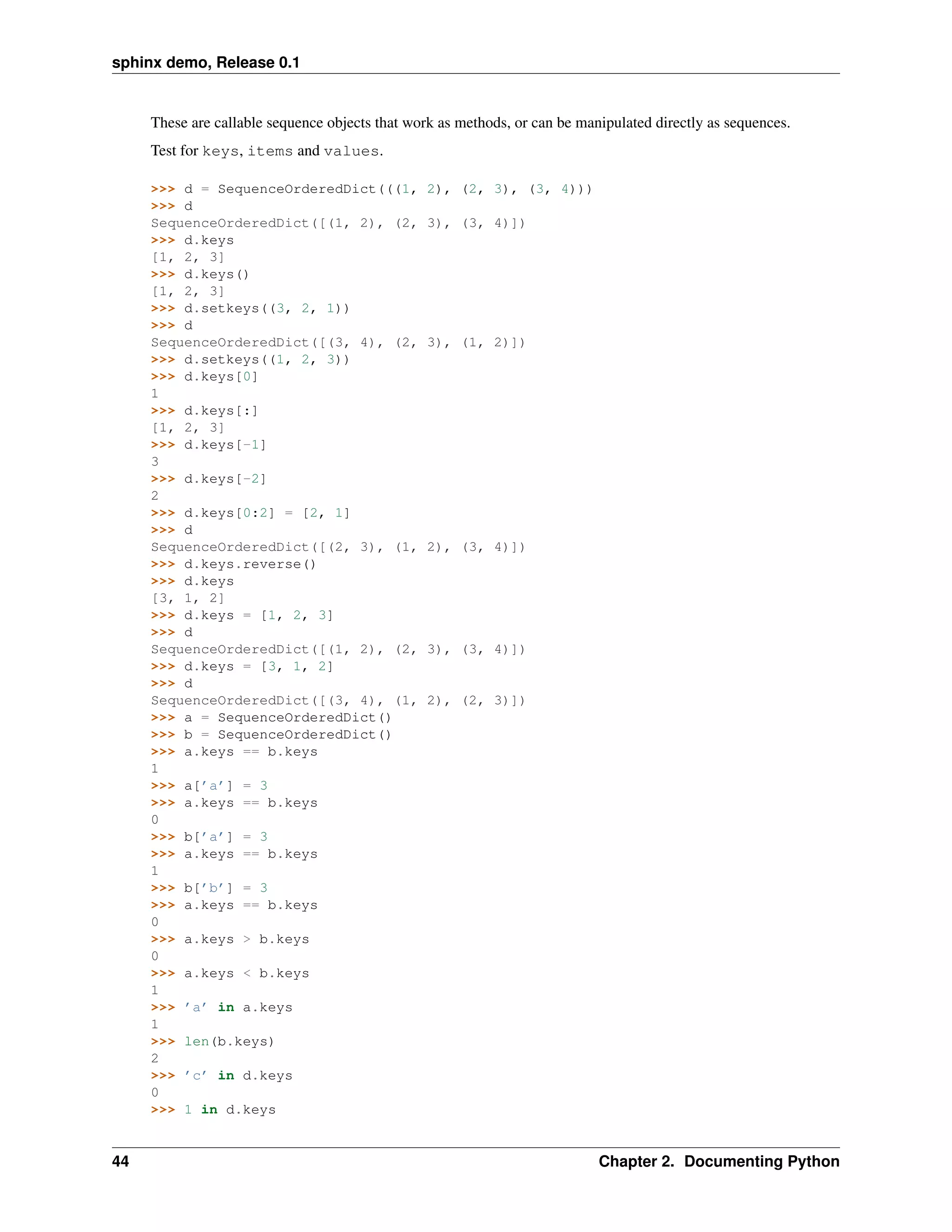 sphinx demo, Release 0.1


     These are callable sequence objects that work as methods, or can be manipulated directly as sequences.
     Test for keys, items and values.

     >>> d = SequenceOrderedDict(((1,            2), (2, 3), (3, 4)))
     >>> d
     SequenceOrderedDict([(1, 2), (2,            3), (3, 4)])
     >>> d.keys
     [1, 2, 3]
     >>> d.keys()
     [1, 2, 3]
     >>> d.setkeys((3, 2, 1))
     >>> d
     SequenceOrderedDict([(3, 4), (2,            3), (1, 2)])
     >>> d.setkeys((1, 2, 3))
     >>> d.keys[0]
     1
     >>> d.keys[:]
     [1, 2, 3]
     >>> d.keys[-1]
     3
     >>> d.keys[-2]
     2
     >>> d.keys[0:2] = [2, 1]
     >>> d
     SequenceOrderedDict([(2, 3), (1,            2), (3, 4)])
     >>> d.keys.reverse()
     >>> d.keys
     [3, 1, 2]
     >>> d.keys = [1, 2, 3]
     >>> d
     SequenceOrderedDict([(1, 2), (2,            3), (3, 4)])
     >>> d.keys = [3, 1, 2]
     >>> d
     SequenceOrderedDict([(3, 4), (1,            2), (2, 3)])
     >>> a = SequenceOrderedDict()
     >>> b = SequenceOrderedDict()
     >>> a.keys == b.keys
     1
     >>> a[’a’] = 3
     >>> a.keys == b.keys
     0
     >>> b[’a’] = 3
     >>> a.keys == b.keys
     1
     >>> b[’b’] = 3
     >>> a.keys == b.keys
     0
     >>> a.keys > b.keys
     0
     >>> a.keys < b.keys
     1
     >>> ’a’ in a.keys
     1
     >>> len(b.keys)
     2
     >>> ’c’ in d.keys
     0
     >>> 1 in d.keys


44                                                                          Chapter 2. Documenting Python
 