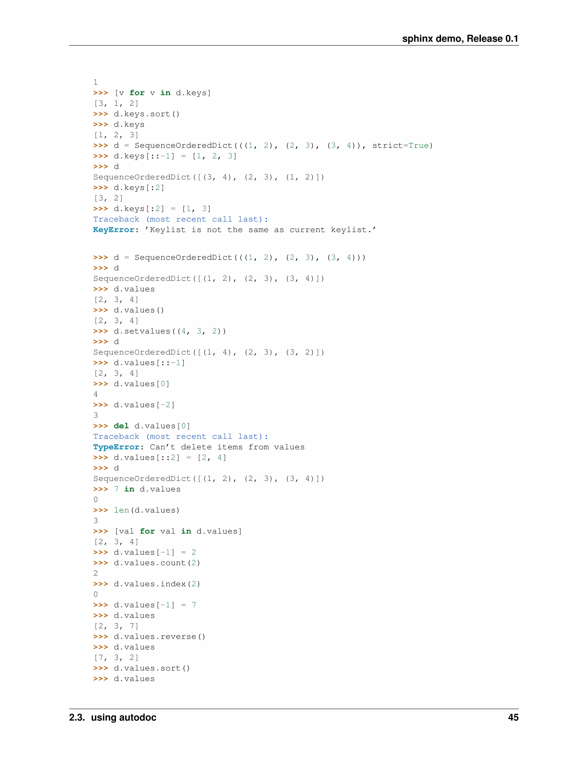 sphinx demo, Release 0.1



    1
    >>> [v for v in d.keys]
    [3, 1, 2]
    >>> d.keys.sort()
    >>> d.keys
    [1, 2, 3]
    >>> d = SequenceOrderedDict(((1, 2), (2, 3), (3, 4)), strict=True)
    >>> d.keys[::-1] = [1, 2, 3]
    >>> d
    SequenceOrderedDict([(3, 4), (2, 3), (1, 2)])
    >>> d.keys[:2]
    [3, 2]
    >>> d.keys[:2] = [1, 3]
    Traceback (most recent call last):
    KeyError: ’Keylist is not the same as current keylist.’


    >>> d = SequenceOrderedDict(((1, 2), (2, 3), (3, 4)))
    >>> d
    SequenceOrderedDict([(1, 2), (2, 3), (3, 4)])
    >>> d.values
    [2, 3, 4]
    >>> d.values()
    [2, 3, 4]
    >>> d.setvalues((4, 3, 2))
    >>> d
    SequenceOrderedDict([(1, 4), (2, 3), (3, 2)])
    >>> d.values[::-1]
    [2, 3, 4]
    >>> d.values[0]
    4
    >>> d.values[-2]
    3
    >>> del d.values[0]
    Traceback (most recent call last):
    TypeError: Can’t delete items from values
    >>> d.values[::2] = [2, 4]
    >>> d
    SequenceOrderedDict([(1, 2), (2, 3), (3, 4)])
    >>> 7 in d.values
    0
    >>> len(d.values)
    3
    >>> [val for val in d.values]
    [2, 3, 4]
    >>> d.values[-1] = 2
    >>> d.values.count(2)
    2
    >>> d.values.index(2)
    0
    >>> d.values[-1] = 7
    >>> d.values
    [2, 3, 7]
    >>> d.values.reverse()
    >>> d.values
    [7, 3, 2]
    >>> d.values.sort()
    >>> d.values



2.3. using autodoc                                                                  45
 