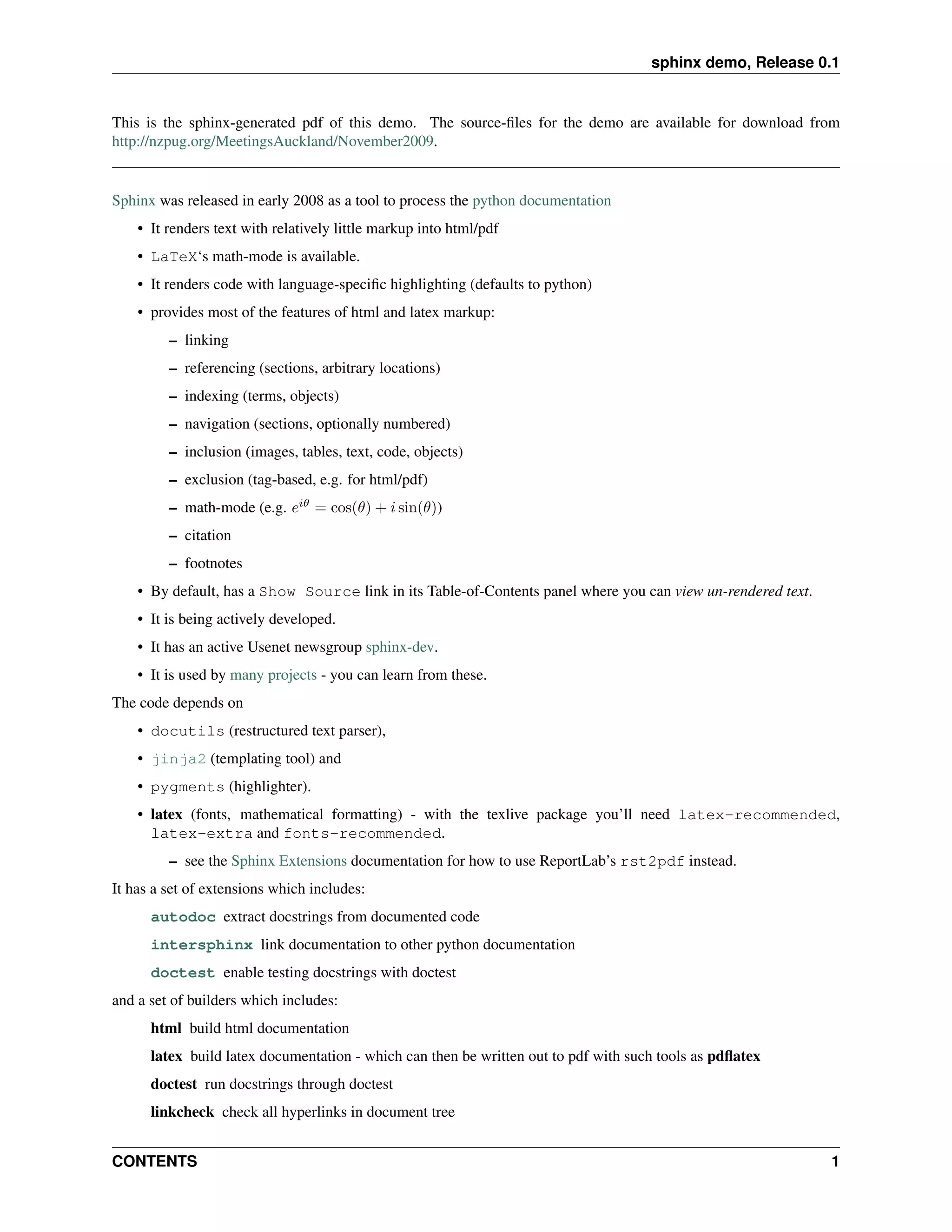 sphinx demo, Release 0.1


This is the sphinx-generated pdf of this demo. The source-ﬁles for the demo are available for download from
http://nzpug.org/MeetingsAuckland/November2009.


Sphinx was released in early 2008 as a tool to process the python documentation
    • It renders text with relatively little markup into html/pdf
    • LaTeX‘s math-mode is available.
    • It renders code with language-speciﬁc highlighting (defaults to python)
    • provides most of the features of html and latex markup:
         – linking
         – referencing (sections, arbitrary locations)
         – indexing (terms, objects)
         – navigation (sections, optionally numbered)
         – inclusion (images, tables, text, code, objects)
         – exclusion (tag-based, e.g. for html/pdf)
         – math-mode (e.g. eiθ = cos(θ) + i sin(θ))
         – citation
         – footnotes
    • By default, has a Show Source link in its Table-of-Contents panel where you can view un-rendered text.
    • It is being actively developed.
    • It has an active Usenet newsgroup sphinx-dev.
    • It is used by many projects - you can learn from these.
The code depends on
    • docutils (restructured text parser),
    • jinja2 (templating tool) and
    • pygments (highlighter).
    • latex (fonts, mathematical formatting) - with the texlive package you’ll need latex-recommended,
      latex-extra and fonts-recommended.
         – see the Sphinx Extensions documentation for how to use ReportLab’s rst2pdf instead.
It has a set of extensions which includes:
      autodoc extract docstrings from documented code
      intersphinx link documentation to other python documentation
      doctest enable testing docstrings with doctest
and a set of builders which includes:
      html build html documentation
      latex build latex documentation - which can then be written out to pdf with such tools as pdﬂatex
      doctest run docstrings through doctest
      linkcheck check all hyperlinks in document tree


CONTENTS                                                                                                       1
 