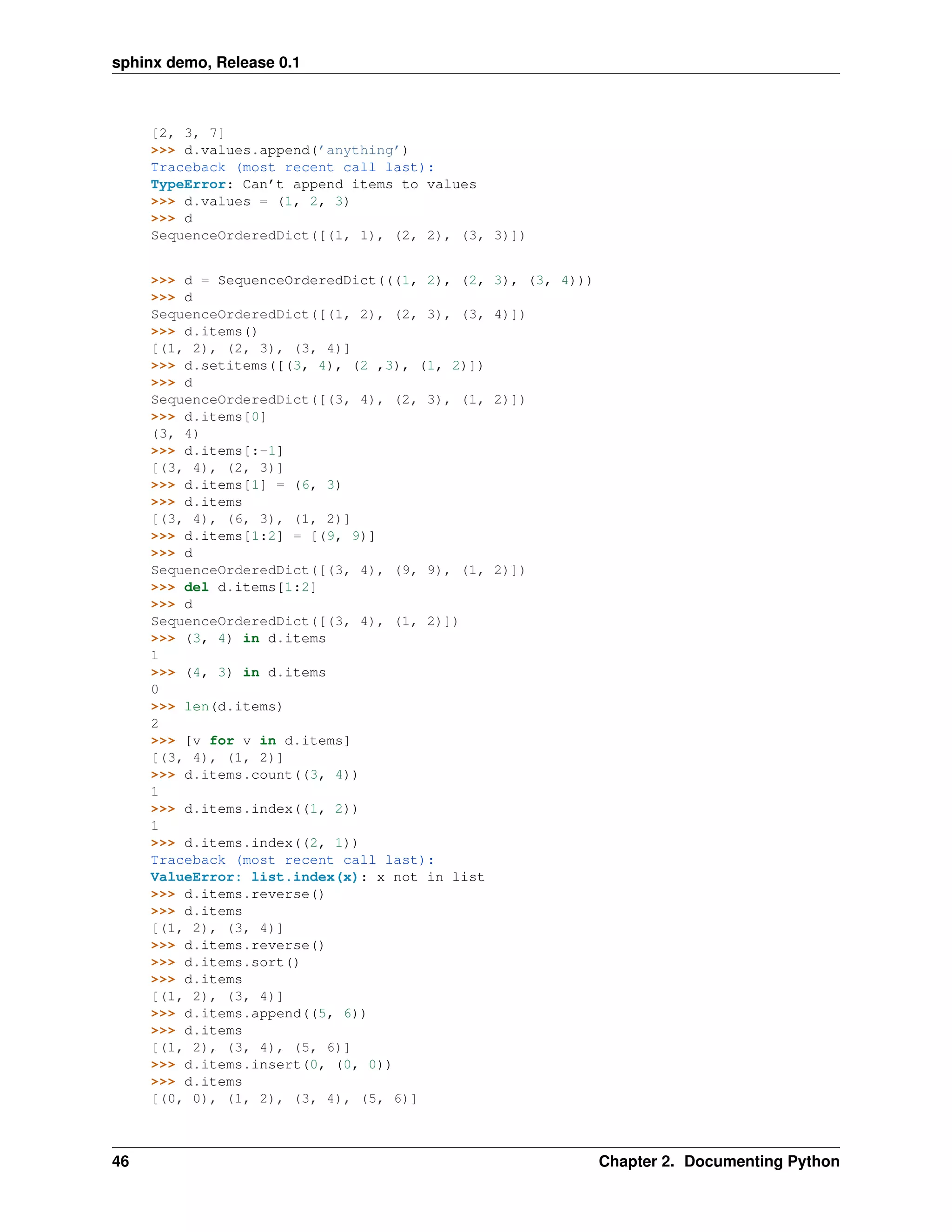 sphinx demo, Release 0.1



     [2, 3, 7]
     >>> d.values.append(’anything’)
     Traceback (most recent call last):
     TypeError: Can’t append items to values
     >>> d.values = (1, 2, 3)
     >>> d
     SequenceOrderedDict([(1, 1), (2, 2), (3, 3)])


     >>> d = SequenceOrderedDict(((1, 2), (2,   3), (3, 4)))
     >>> d
     SequenceOrderedDict([(1, 2), (2, 3), (3,   4)])
     >>> d.items()
     [(1, 2), (2, 3), (3, 4)]
     >>> d.setitems([(3, 4), (2 ,3), (1, 2)])
     >>> d
     SequenceOrderedDict([(3, 4), (2, 3), (1,   2)])
     >>> d.items[0]
     (3, 4)
     >>> d.items[:-1]
     [(3, 4), (2, 3)]
     >>> d.items[1] = (6, 3)
     >>> d.items
     [(3, 4), (6, 3), (1, 2)]
     >>> d.items[1:2] = [(9, 9)]
     >>> d
     SequenceOrderedDict([(3, 4), (9, 9), (1,   2)])
     >>> del d.items[1:2]
     >>> d
     SequenceOrderedDict([(3, 4), (1, 2)])
     >>> (3, 4) in d.items
     1
     >>> (4, 3) in d.items
     0
     >>> len(d.items)
     2
     >>> [v for v in d.items]
     [(3, 4), (1, 2)]
     >>> d.items.count((3, 4))
     1
     >>> d.items.index((1, 2))
     1
     >>> d.items.index((2, 1))
     Traceback (most recent call last):
     ValueError: list.index(x): x not in list
     >>> d.items.reverse()
     >>> d.items
     [(1, 2), (3, 4)]
     >>> d.items.reverse()
     >>> d.items.sort()
     >>> d.items
     [(1, 2), (3, 4)]
     >>> d.items.append((5, 6))
     >>> d.items
     [(1, 2), (3, 4), (5, 6)]
     >>> d.items.insert(0, (0, 0))
     >>> d.items
     [(0, 0), (1, 2), (3, 4), (5, 6)]



46                                                             Chapter 2. Documenting Python
 
