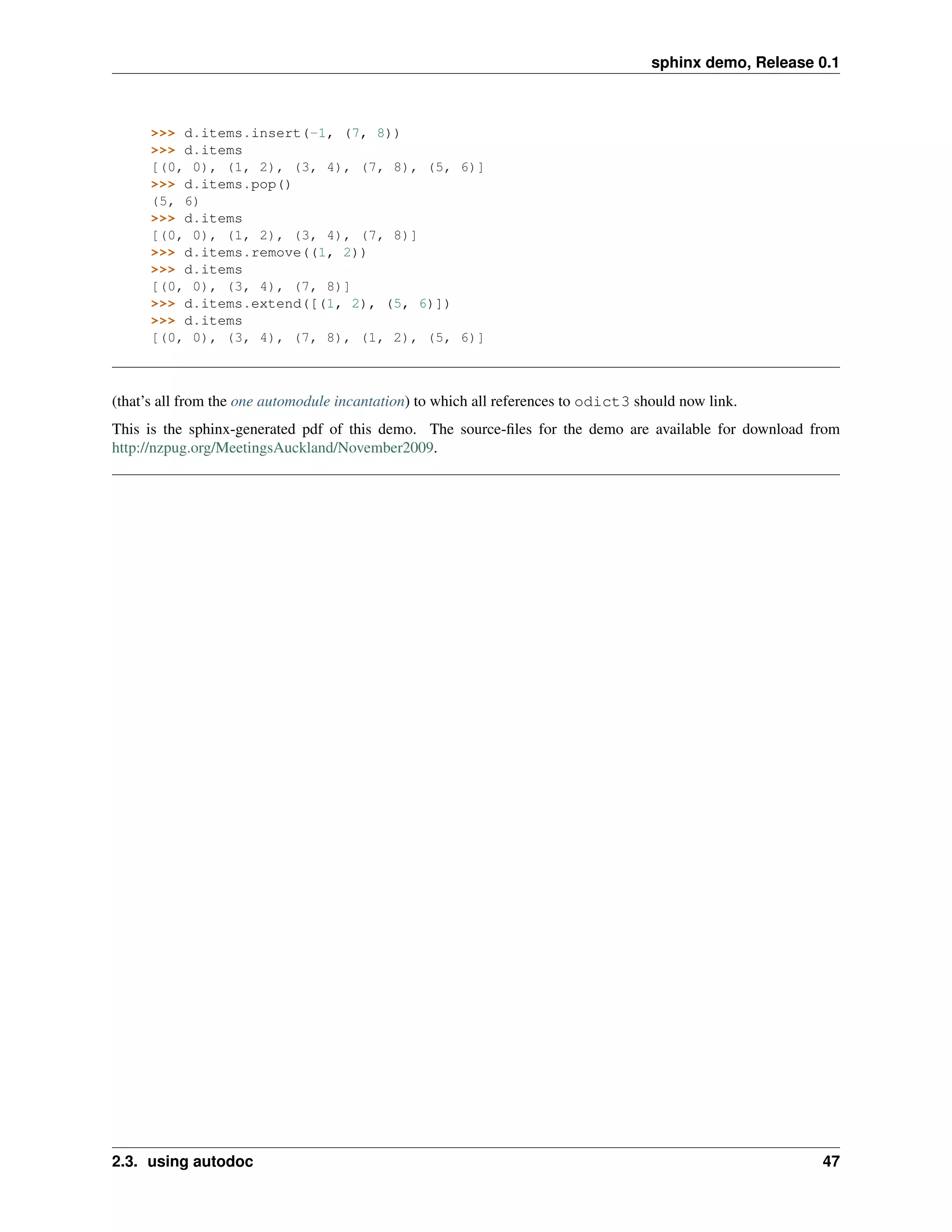 sphinx demo, Release 0.1



      >>> d.items.insert(-1, (7, 8))
      >>> d.items
      [(0, 0), (1, 2), (3, 4), (7, 8), (5, 6)]
      >>> d.items.pop()
      (5, 6)
      >>> d.items
      [(0, 0), (1, 2), (3, 4), (7, 8)]
      >>> d.items.remove((1, 2))
      >>> d.items
      [(0, 0), (3, 4), (7, 8)]
      >>> d.items.extend([(1, 2), (5, 6)])
      >>> d.items
      [(0, 0), (3, 4), (7, 8), (1, 2), (5, 6)]



(that’s all from the one automodule incantation) to which all references to odict3 should now link.
This is the sphinx-generated pdf of this demo. The source-ﬁles for the demo are available for download from
http://nzpug.org/MeetingsAuckland/November2009.




2.3. using autodoc                                                                                        47
 