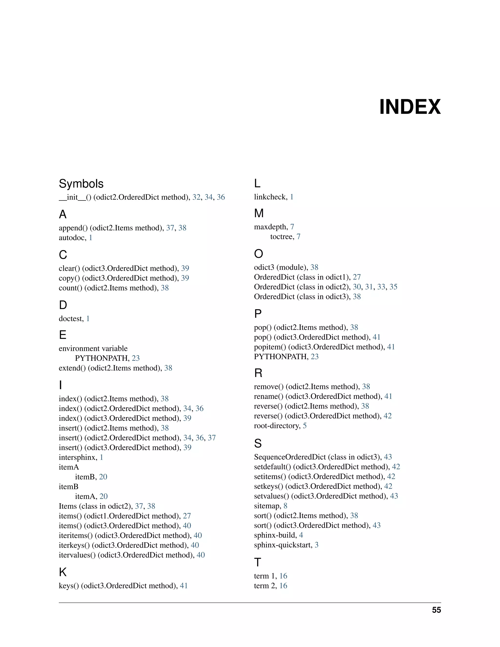 INDEX


Symbols                                              L
__init__() (odict2.OrderedDict method), 32, 34, 36   linkcheck, 1

A                                                    M
append() (odict2.Items method), 37, 38               maxdepth, 7
autodoc, 1                                               toctree, 7

C                                                    O
clear() (odict3.OrderedDict method), 39              odict3 (module), 38
copy() (odict3.OrderedDict method), 39               OrderedDict (class in odict1), 27
count() (odict2.Items method), 38                    OrderedDict (class in odict2), 30, 31, 33, 35
                                                     OrderedDict (class in odict3), 38
D
doctest, 1                                           P
                                                     pop() (odict2.Items method), 38
E                                                    pop() (odict3.OrderedDict method), 41
environment variable                                 popitem() (odict3.OrderedDict method), 41
     PYTHONPATH, 23                                  PYTHONPATH, 23
extend() (odict2.Items method), 38
                                                     R
I                                                    remove() (odict2.Items method), 38
index() (odict2.Items method), 38                    rename() (odict3.OrderedDict method), 41
index() (odict2.OrderedDict method), 34, 36          reverse() (odict2.Items method), 38
index() (odict3.OrderedDict method), 39              reverse() (odict3.OrderedDict method), 42
insert() (odict2.Items method), 38                   root-directory, 5
insert() (odict2.OrderedDict method), 34, 36, 37
insert() (odict3.OrderedDict method), 39             S
intersphinx, 1                                       SequenceOrderedDict (class in odict3), 43
itemA                                                setdefault() (odict3.OrderedDict method), 42
      itemB, 20                                      setitems() (odict3.OrderedDict method), 42
itemB                                                setkeys() (odict3.OrderedDict method), 42
      itemA, 20                                      setvalues() (odict3.OrderedDict method), 43
Items (class in odict2), 37, 38                      sitemap, 8
items() (odict1.OrderedDict method), 27              sort() (odict2.Items method), 38
items() (odict3.OrderedDict method), 40              sort() (odict3.OrderedDict method), 43
iteritems() (odict3.OrderedDict method), 40          sphinx-build, 4
iterkeys() (odict3.OrderedDict method), 40           sphinx-quickstart, 3
itervalues() (odict3.OrderedDict method), 40
                                                     T
K                                                    term 1, 16
keys() (odict3.OrderedDict method), 41               term 2, 16


                                                                                                     55
 