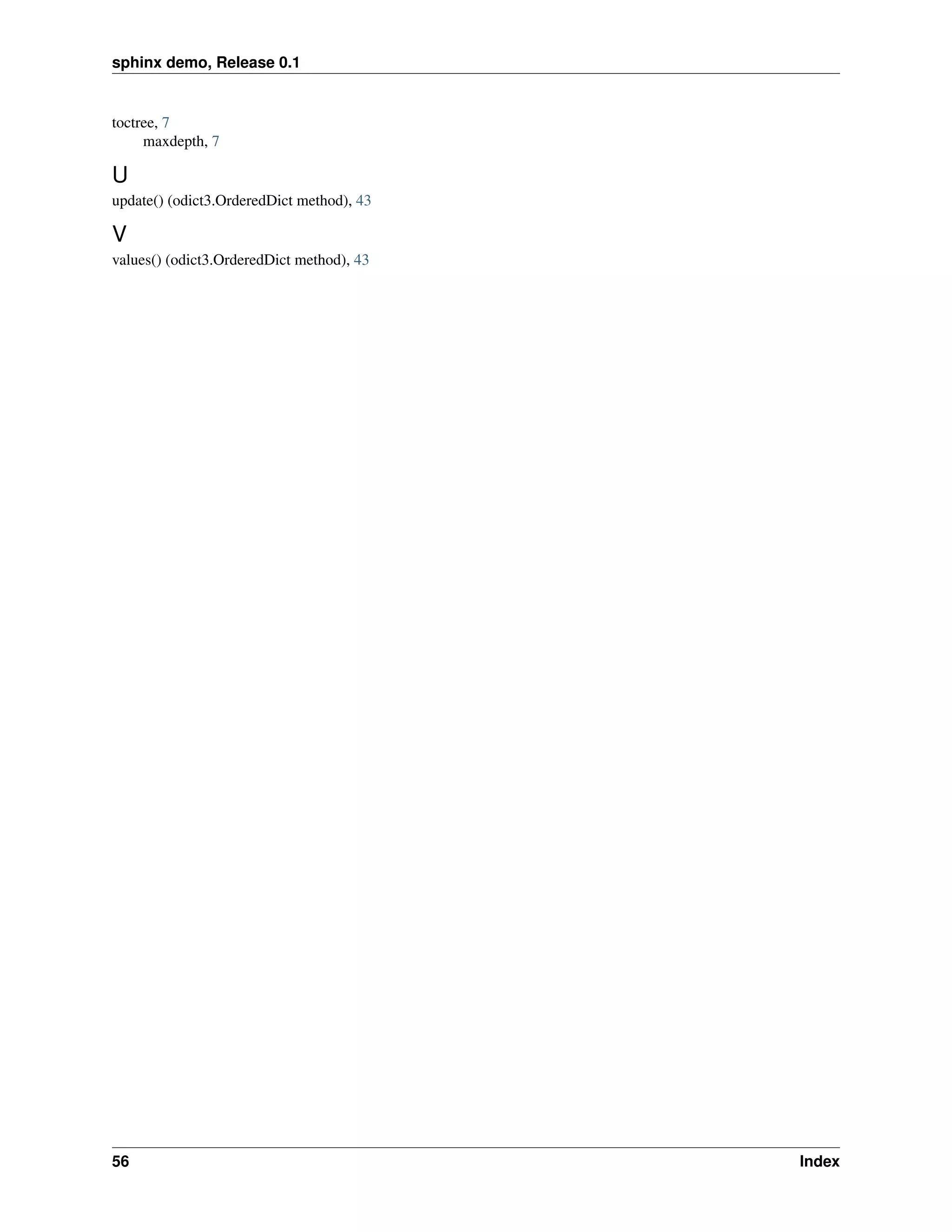 sphinx demo, Release 0.1


toctree, 7
     maxdepth, 7

U
update() (odict3.OrderedDict method), 43

V
values() (odict3.OrderedDict method), 43




56                                         Index
 