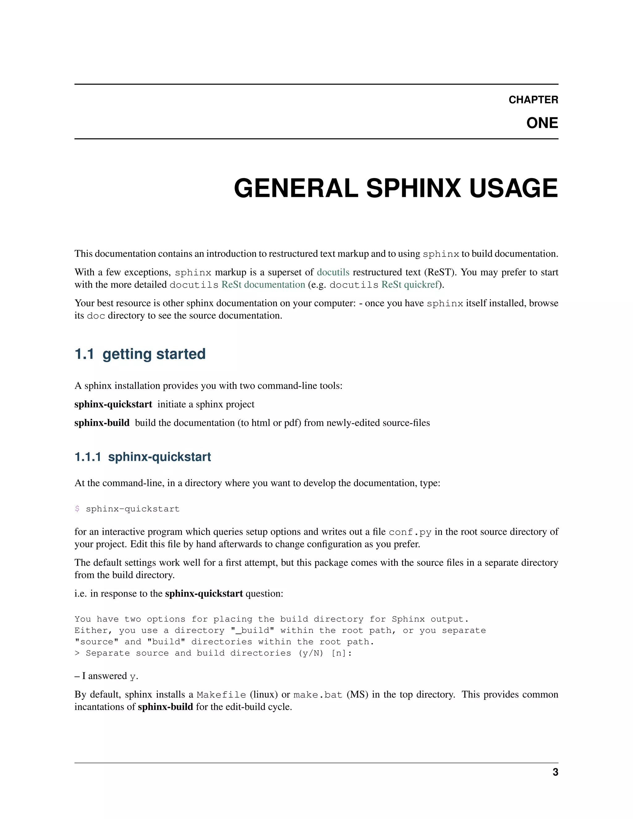 CHAPTER

                                                                                                              ONE



                                      GENERAL SPHINX USAGE

This documentation contains an introduction to restructured text markup and to using sphinx to build documentation.
With a few exceptions, sphinx markup is a superset of docutils restructured text (ReST). You may prefer to start
with the more detailed docutils ReSt documentation (e.g. docutils ReSt quickref).
Your best resource is other sphinx documentation on your computer: - once you have sphinx itself installed, browse
its doc directory to see the source documentation.


1.1 getting started

A sphinx installation provides you with two command-line tools:
sphinx-quickstart initiate a sphinx project
sphinx-build build the documentation (to html or pdf) from newly-edited source-ﬁles


1.1.1 sphinx-quickstart

At the command-line, in a directory where you want to develop the documentation, type:

$ sphinx-quickstart

for an interactive program which queries setup options and writes out a ﬁle conf.py in the root source directory of
your project. Edit this ﬁle by hand afterwards to change conﬁguration as you prefer.
The default settings work well for a ﬁrst attempt, but this package comes with the source ﬁles in a separate directory
from the build directory.
i.e. in response to the sphinx-quickstart question:

You have two options for placing the build directory for Sphinx output.
Either, you use a directory "_build" within the root path, or you separate
"source" and "build" directories within the root path.
> Separate source and build directories (y/N) [n]:

– I answered y.
By default, sphinx installs a Makefile (linux) or make.bat (MS) in the top directory. This provides common
incantations of sphinx-build for the edit-build cycle.




                                                                                                                    3
 
