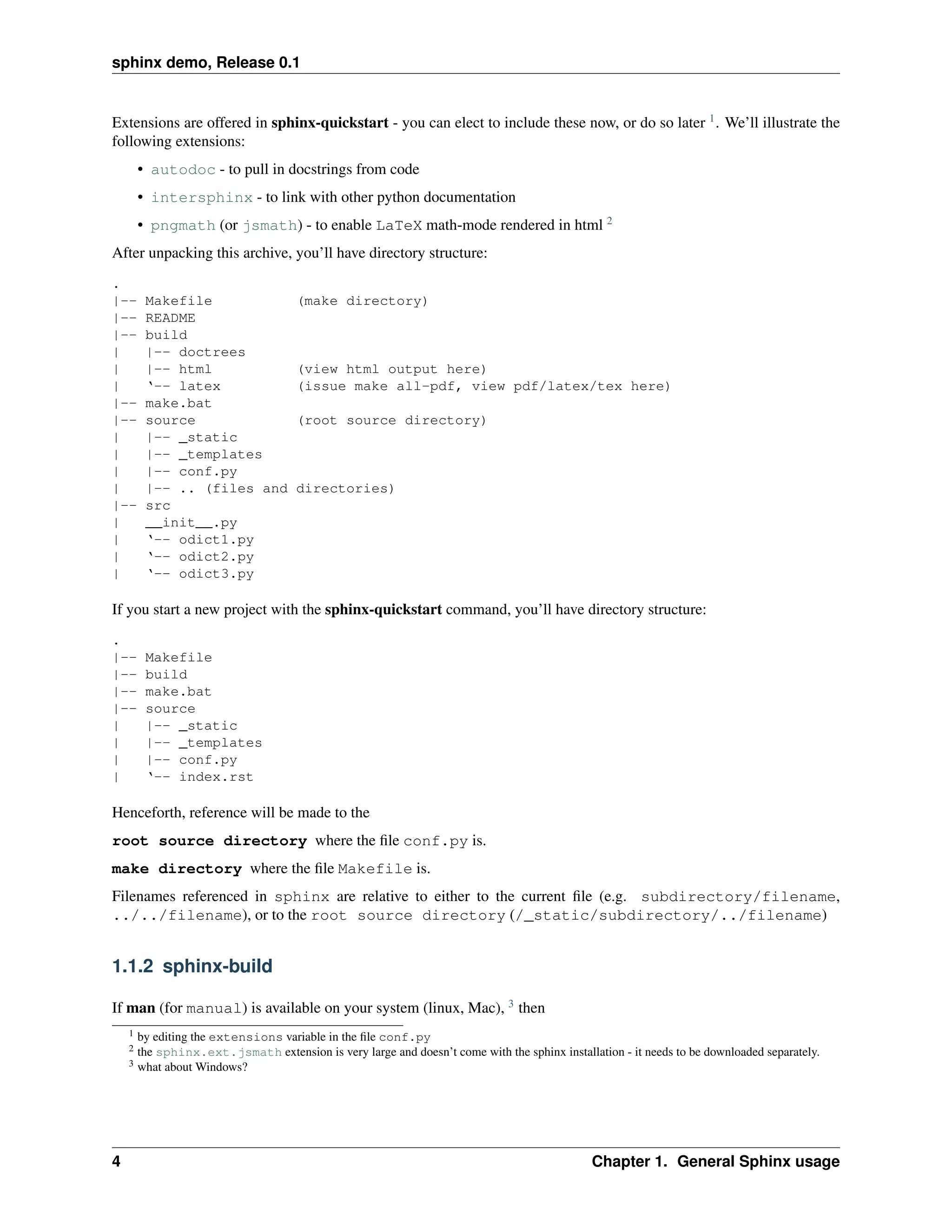 sphinx demo, Release 0.1


Extensions are offered in sphinx-quickstart - you can elect to include these now, or do so later 1 . We’ll illustrate the
following extensions:
        • autodoc - to pull in docstrings from code
        • intersphinx - to link with other python documentation
        • pngmath (or jsmath) - to enable LaTeX math-mode rendered in html 2
After unpacking this archive, you’ll have directory structure:
.
|--      Makefile                     (make directory)
|--      README
|--      build
|        |-- doctrees
|        |-- html                     (view html output here)
|        ‘-- latex                    (issue make all-pdf, view pdf/latex/tex here)
|--      make.bat
|--      source                       (root source directory)
|        |-- _static
|        |-- _templates
|        |-- conf.py
|        |-- .. (files and            directories)
|--      src
|        __init__.py
|        ‘-- odict1.py
|        ‘-- odict2.py
|        ‘-- odict3.py

If you start a new project with the sphinx-quickstart command, you’ll have directory structure:
.
|--      Makefile
|--      build
|--      make.bat
|--      source
|        |-- _static
|        |-- _templates
|        |-- conf.py
|        ‘-- index.rst

Henceforth, reference will be made to the
root source directory where the ﬁle conf.py is.
make directory where the ﬁle Makefile is.
Filenames referenced in sphinx are relative to either to the current ﬁle (e.g. subdirectory/filename,
../../filename), or to the root source directory (/_static/subdirectory/../filename)


1.1.2 sphinx-build

If man (for manual) is available on your system (linux, Mac), 3 then
    1   by editing the extensions variable in the ﬁle conf.py
    2   the sphinx.ext.jsmath extension is very large and doesn’t come with the sphinx installation - it needs to be downloaded separately.
    3   what about Windows?




4                                                                                              Chapter 1. General Sphinx usage
 