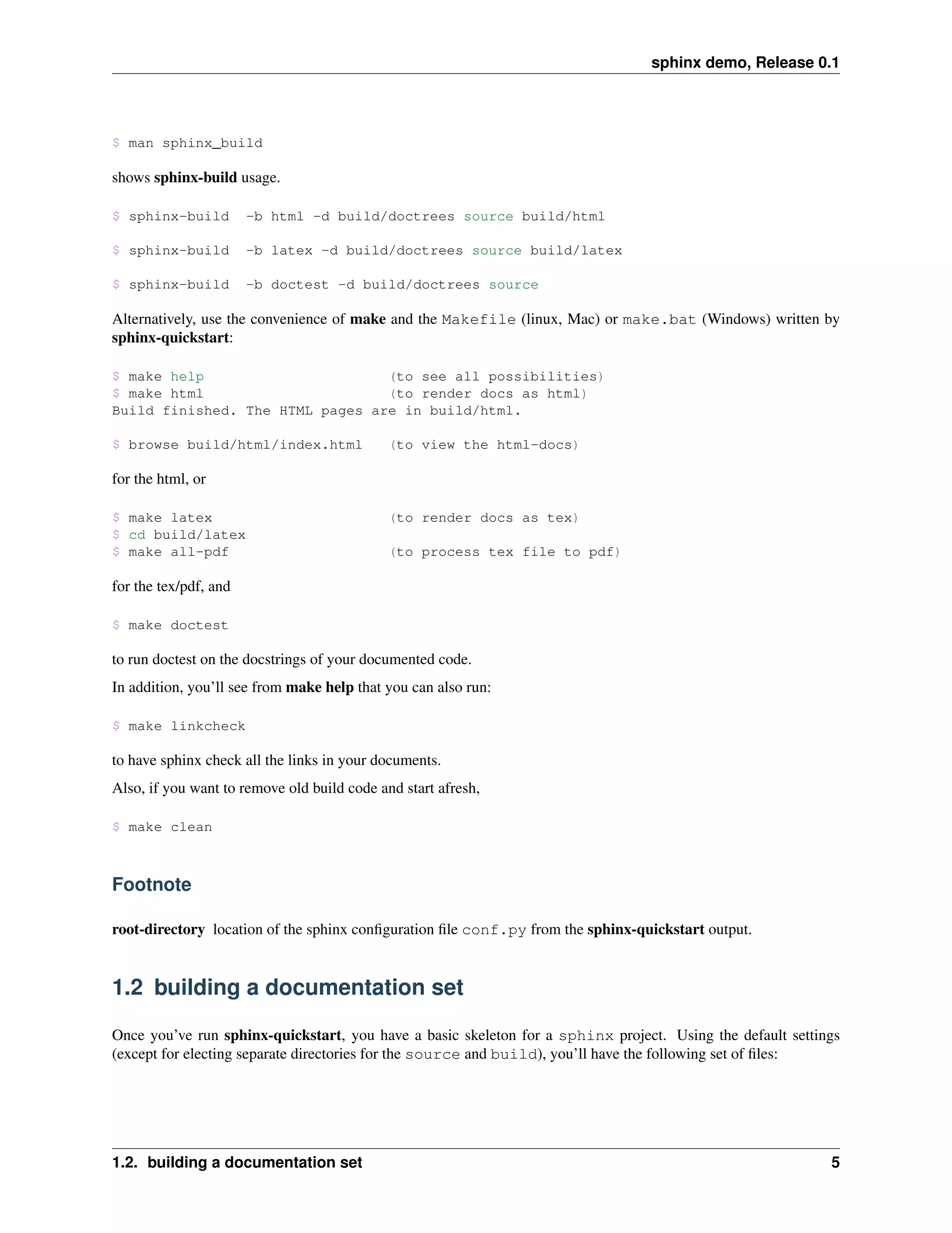 sphinx demo, Release 0.1




$ man sphinx_build

shows sphinx-build usage.

$ sphinx-build         -b html -d build/doctrees source build/html

$ sphinx-build         -b latex -d build/doctrees source build/latex

$ sphinx-build         -b doctest -d build/doctrees source

Alternatively, use the convenience of make and the Makefile (linux, Mac) or make.bat (Windows) written by
sphinx-quickstart:

$ make help                      (to see all possibilities)
$ make html                      (to render docs as html)
Build finished. The HTML pages are in build/html.

$ browse build/html/index.html               (to view the html-docs)

for the html, or

$ make latex                                 (to render docs as tex)
$ cd build/latex
$ make all-pdf                               (to process tex file to pdf)

for the tex/pdf, and

$ make doctest

to run doctest on the docstrings of your documented code.
In addition, you’ll see from make help that you can also run:

$ make linkcheck

to have sphinx check all the links in your documents.
Also, if you want to remove old build code and start afresh,

$ make clean



Footnote

root-directory location of the sphinx conﬁguration ﬁle conf.py from the sphinx-quickstart output.


1.2 building a documentation set

Once you’ve run sphinx-quickstart, you have a basic skeleton for a sphinx project. Using the default settings
(except for electing separate directories for the source and build), you’ll have the following set of ﬁles:




1.2. building a documentation set                                                                          5
 