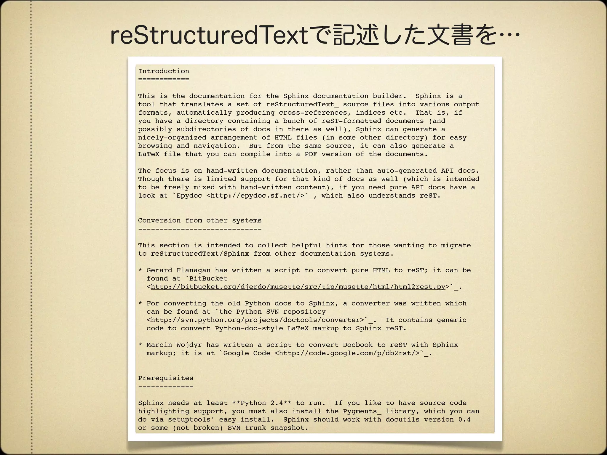 Introduction
============

This is the documentation for the Sphinx documentation builder. Sphinx is a
tool that translates a set of reStructuredText_ source files into various output
formats, automatically producing cross-references, indices etc. That is, if
you have a directory containing a bunch of reST-formatted documents (and
possibly subdirectories of docs in there as well), Sphinx can generate a
nicely-organized arrangement of HTML files (in some other directory) for easy
browsing and navigation. But from the same source, it can also generate a
LaTeX file that you can compile into a PDF version of the documents.

The focus is on hand-written documentation, rather than auto-generated API docs.
Though there is limited support for that kind of docs as well (which is intended
to be freely mixed with hand-written content), if you need pure API docs have a
look at `Epydoc <http://epydoc.sf.net/>`_, which also understands reST.


Conversion from other systems
-----------------------------

This section is intended to collect helpful hints for those wanting to migrate
to reStructuredText/Sphinx from other documentation systems.

* Gerard Flanagan has written a script to convert pure HTML to reST; it can be
  found at `BitBucket
  <http://bitbucket.org/djerdo/musette/src/tip/musette/html/html2rest.py>`_.

* For converting the old Python docs to Sphinx, a converter was written which
  can be found at `the Python SVN repository
  <http://svn.python.org/projects/doctools/converter>`_. It contains generic
  code to convert Python-doc-style LaTeX markup to Sphinx reST.

* Marcin Wojdyr has written a script to convert Docbook to reST with Sphinx
  markup; it is at `Google Code <http://code.google.com/p/db2rst/>`_.


Prerequisites
-------------

Sphinx needs at least **Python 2.4** to run. If you like to have source code
highlighting support, you must also install the Pygments_ library, which you can
do via setuptools' easy_install. Sphinx should work with docutils version 0.4
or some (not broken) SVN trunk snapshot.
 