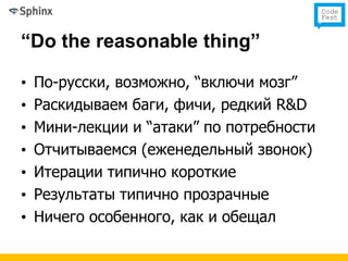 “Do the reasonable thing”

•   По-русски, возможно, “включи мозг”
•   Раскидываем баги, фичи, редкий R&D
•   Мини-лекции и “атаки” по потребности
•   Отчитываемся (еженедельный звонок)
•   Итерации типично короткие
•   Результаты типично прозрачные
•   Ничего особенного, как и обещал
 
