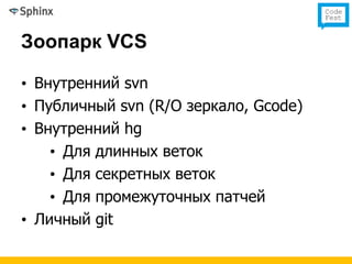 Зоопарк VCS

• Внутренний svn
• Публичный svn (R/O зеркало, Gcode)
• Внутренний hg
    • Для длинных веток
    • Для секретных веток
    • Для промежуточных патчей
• Личный git
 