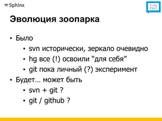 Эволюция зоопарка

• Было
    • svn исторически, зеркало очевидно
    • hg все (!) освоили “для себя”
    • git пока личный (?) эксперимент
• Будет… может быть
    • svn + git ?
    • git / github ?
 