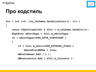 Про кодстиль
for ( int i=0; i<m_tSchema.GetAttrsCount(); i++ )
{
    const CSphColumnInfo & tCol = m_tSchema.GetAttr(i);
    ESphAttr eAttrType = tCol.m_eAttrType;
    if ( eAttrType==SPH_ATTR_UINT64SET )
    {
        if ( tCol.m_eSrc==SPH_ATTRSRC_FIELD )
            bHaveFieldMVAs = true;
        dMvaIndexes.Add ( i );
        dMvaLocators.Add ( tCol.m_tLocator );
 