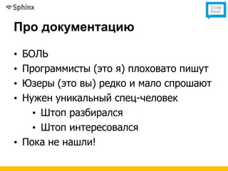 Про документацию

• БОЛЬ
• Программисты (это я) плоховато пишут
• Юзеры (это вы) редко и мало спрошают
• Нужен уникальный спец-человек
    • Штоп разбирался
    • Штоп интересовался
• Пока не нашли!
 