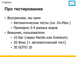 Про тестирование

• Внутреннее, мы сами
    • Автоматические тесты (см. Оч.Мал.)
    • Примерно 3-4 разных видов
• Внешнее, пользователи
    • 10 Баг (через Mantis или Eventum)
    • 20 Фикс [+ автоматический тест]
    • 30 GOTO 10
 