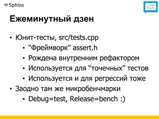 Ежеминутный дзен

• Юнит-тесты, src/tests.cpp
    • “Фреймворк” assert.h
    • Рождена внутренним рефактором
    • Используется для “точечных” тестов
    • Используется и для регрессий тоже
• Заодно там же микробенчмарки
    • Debug=test, Release=bench :)
 