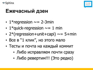 Ежечасный дзен

•   1*regression ~= 2-3min
•   1*quick-regression ~= 1 min
•   2*(regression+unit+capi) ~= 5+min
•   Все в “1 клик”, но этого мало
•   Тесты и почта на каждый коммит
      • Либо исправляем почти сразу
      • Либо ревертим!!! (Это редко)
 