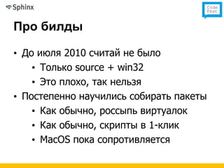 Про билды

• До июля 2010 считай не было
    • Только source + win32
    • Это плохо, так нельзя
• Постепенно научились собирать пакеты
    • Как обычно, россыпь виртуалок
    • Как обычно, скрипты в 1-клик
    • MacOS пока сопротивляется
 