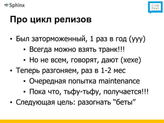 Про цикл релизов

• Был заторможенный, 1 раз в год (ууу)
    • Всегда можно взять транк!!!
    • Но не всем, говорят, дают (хехе)
• Теперь разгоняем, раз в 1-2 мес
    • Очередная попытка maintenance
    • Пока что, тьфу-тьфу, получается!!!
• Следующая цель: разогнать “беты”
 