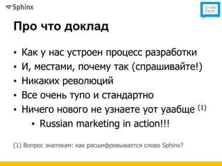 Про что доклад

•   Как у нас устроен процесс разработки
•   И, местами, почему так (спрашивайте!)
•   Никаких революций
•   Все очень тупо и стандартно
•   Ничего нового не узнаете уот уаабще (1)
      • Russian marketing in action!!!

(1) Вопрос знатокам: как расшифровывается слово Sphinx?
 