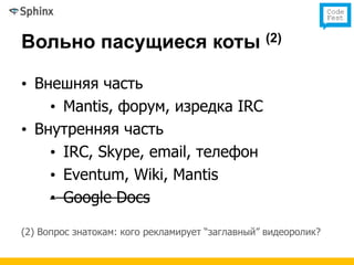 Вольно пасущиеся коты (2)

• Внешняя часть
    • Mantis, форум, изредка IRC
• Внутренняя часть
    • IRC, Skype, email, телефон
    • Eventum, Wiki, Mantis
    • Google Docs

(2) Вопрос знатокам: кого рекламирует “заглавный” видеоролик?
 