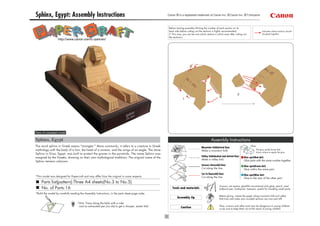 Sphinx, Egypt: Assembly Instructions                                                                Canon ® is a registered trademark of Canon Inc. © Canon Inc. © T.Ichiyama



                                                                                                     Before starting assembly:Writing the number of each section on its
                                                                                                     back side before cutting out the sections is highly recommended.                            Indicates where sections should
                                                                                                     (* This way, you can be sure which section is which even after cutting out                  be glued together.
                                                                                                     the sections.)
                   http://www.canon.com/c-park/en/




                                                                                                                                                                       2
                                                                                                                  1




View of completed model

Sphinx, Egypt                                                                                                                                Assembly Instructions
The word sphinx in Greek means "strangler." More commonly, it refers to a creature in Greek                                         Mountain fold(dotted line)
                                                                                                                                                                                    Glue
mythology with the body of a lion, the head of a woman, and the wings of an eagle. The stone                                        Make a mountain fold.                                  The glue spot(colored dot)
                                                                                                                                                                                           shows where to apply the glue.
Sphinx in Giza, Egypt, was built to protect the graves in the pyramids. The name Sphinx was
                                                                                                                                    Valley fold(dashed and dotted line)
assigned by the Greeks, drawing on their own mythological traditions. The original name of the                                                                                Glue spot(Red dot)
                                                                                                                                    Make a valley fold.                       Glue parts with the same number together.
Sphinx remains unknown.
                                                                                                                                    Scissors line(solid line)                 Glue spot(Green dot)
                                                                                                                                    Cut along the line.                       Glue within the same part.
                                                                                                                                    Cut in line(solid line)                   Glue spot(Blue dot)
*This model was designed for Papercraft and may differ from the original in some respects.                                          Cut along the line.                       Glue to the rear of the other part.
     Parts list(pattern):Three A4 sheets(No.3 to No.5)
                                                                                                                                                      Scissors, set square, glue(We recommend stick glue), pencil, used
     No. of Parts:16                                                                                    Tools and materials                           ballpoint pen, toothpicks, tweezers, (useful for handling small parts)
*Build the model by carefully reading the Assembly Instructions, in the parts sheet page order.
                                                                                                                                                      Before gluing, crease the paper along mountain fold and valley
                                                                                                            Assembly tip                              fold lines and make sure rounded sections are nice and stiff.
                                    *Hint: Trace along the folds with a ruler
                                     and an exhausted pen (no ink) to get a sharper, easier fold.                                                     Glue, scissors and other tools may be dangerous to young children
                                                                                                                Caution                               so be sure to keep them out of the reach of young children.
 