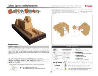 Sphinx, Egypt: Assembly Instructions                                                                Canon ® is a registered trademark of Canon Inc. © Canon Inc. © T.Ichiyama



                                                                                                     Before starting assembly:Writing the number of each section on its
                                                                                                     back side before cutting out the sections is highly recommended.                            Indicates where sections should
                                                                                                     (* This way, you can be sure which section is which even after cutting out                  be glued together.
                                                                                                     the sections.)
                   http://www.canon.com/c-park/en/




                                                                                                                                                                       2
                                                                                                                  1




View of completed model

Sphinx, Egypt                                                                                                                                Assembly Instructions
The word sphinx in Greek means "strangler." More commonly, it refers to a creature in Greek                                         Mountain fold(dotted line)
                                                                                                                                                                                    Glue
mythology with the body of a lion, the head of a woman, and the wings of an eagle. The stone                                        Make a mountain fold.                                  The glue spot(colored dot)
                                                                                                                                                                                           shows where to apply the glue.
Sphinx in Giza, Egypt, was built to protect the graves in the pyramids. The name Sphinx was
                                                                                                                                    Valley fold(dashed and dotted line)
assigned by the Greeks, drawing on their own mythological traditions. The original name of the                                                                                Glue spot(Red dot)
                                                                                                                                    Make a valley fold.                       Glue parts with the same number together.
Sphinx remains unknown.
                                                                                                                                    Scissors line(solid line)                 Glue spot(Green dot)
                                                                                                                                    Cut along the line.                       Glue within the same part.
                                                                                                                                    Cut in line(solid line)                   Glue spot(Blue dot)
*This model was designed for Papercraft and may differ from the original in some respects.                                          Cut along the line.                       Glue to the rear of the other part.
     Parts list(pattern):Three US letter sheets(No.3 to No.5)
                                                                                                                                                      Scissors, set square, glue(We recommend stick glue), pencil, used
     No. of Parts:16                                                                                    Tools and materials                           ballpoint pen, toothpicks, tweezers, (useful for handling small parts)
*Build the model by carefully reading the Assembly Instructions, in the parts sheet page order.
                                                                                                                                                      Before gluing, crease the paper along mountain fold and valley
                                                                                                            Assembly tip                              fold lines and make sure rounded sections are nice and stiff.
                                    *Hint: Trace along the folds with a ruler
                                     and an exhausted pen (no ink) to get a sharper, easier fold.                                                     Glue, scissors and other tools may be dangerous to young children
                                                                                                                Caution                               so be sure to keep them out of the reach of young children.
 
