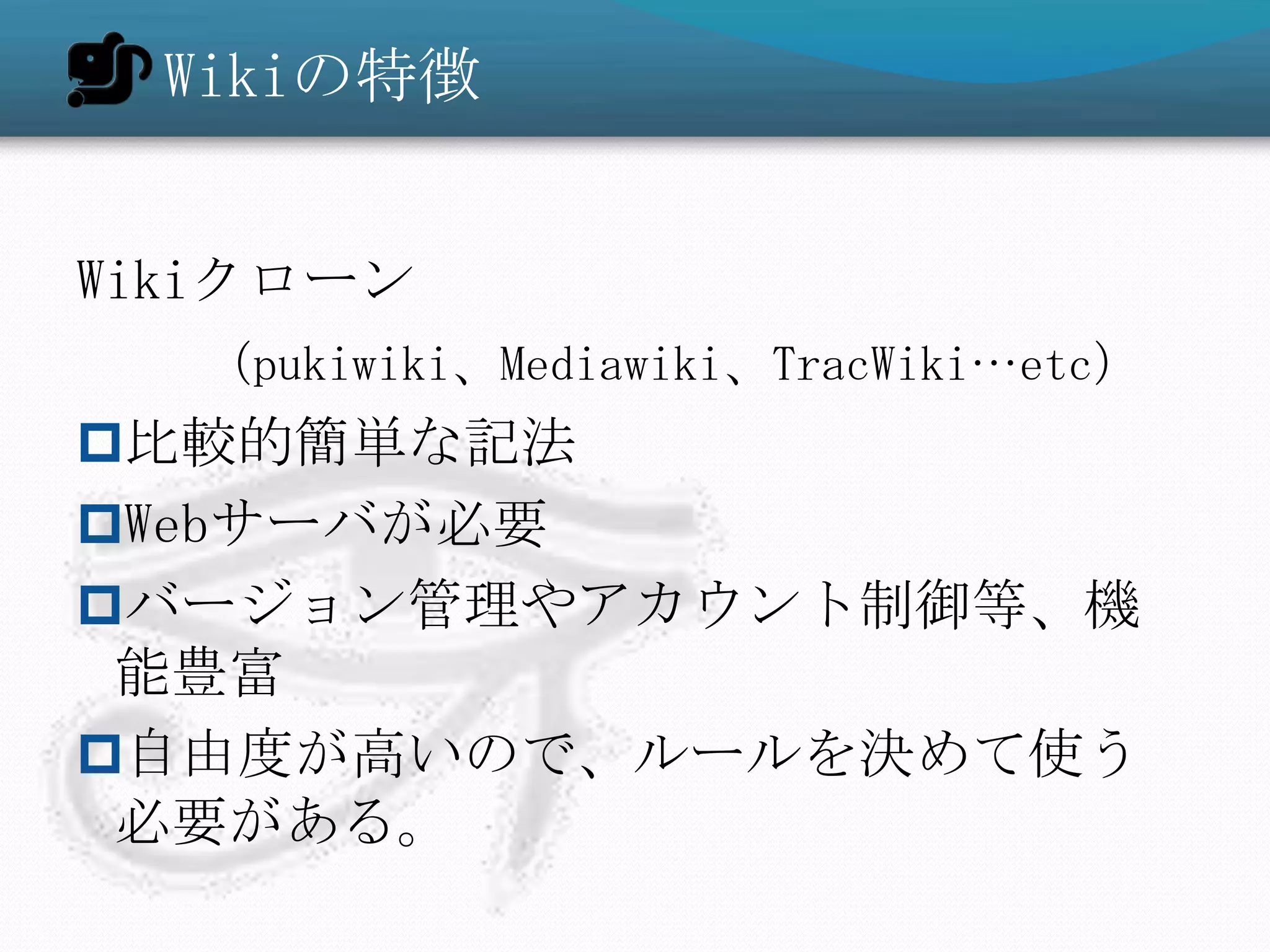 Wikiの特徴


Wikiクローン
  （pukiwiki、Mediawiki、TracWiki…etc）
比較的簡単な記法
Webサーバが必要
バージョン管理やアカウント制御等、機
 能豊富
自由度が高いので、ルールを決めて使う
 必要がある。
 