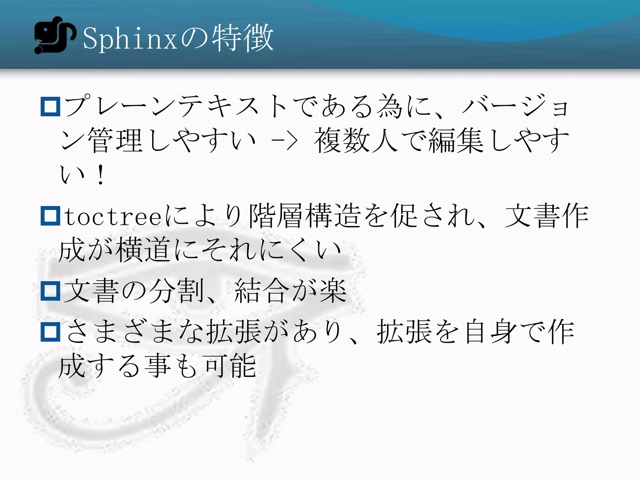 Sphinxの特徴

プレーンテキストである為に、バージョ
 ン管理しやすい -> 複数人で編集しやす
 い！
toctreeにより階層構造を促され、文書作
 成が横道にそれにくい
文書の分割、結合が楽
さまざまな拡張があり、拡張を自身で作
 成する事も可能
 