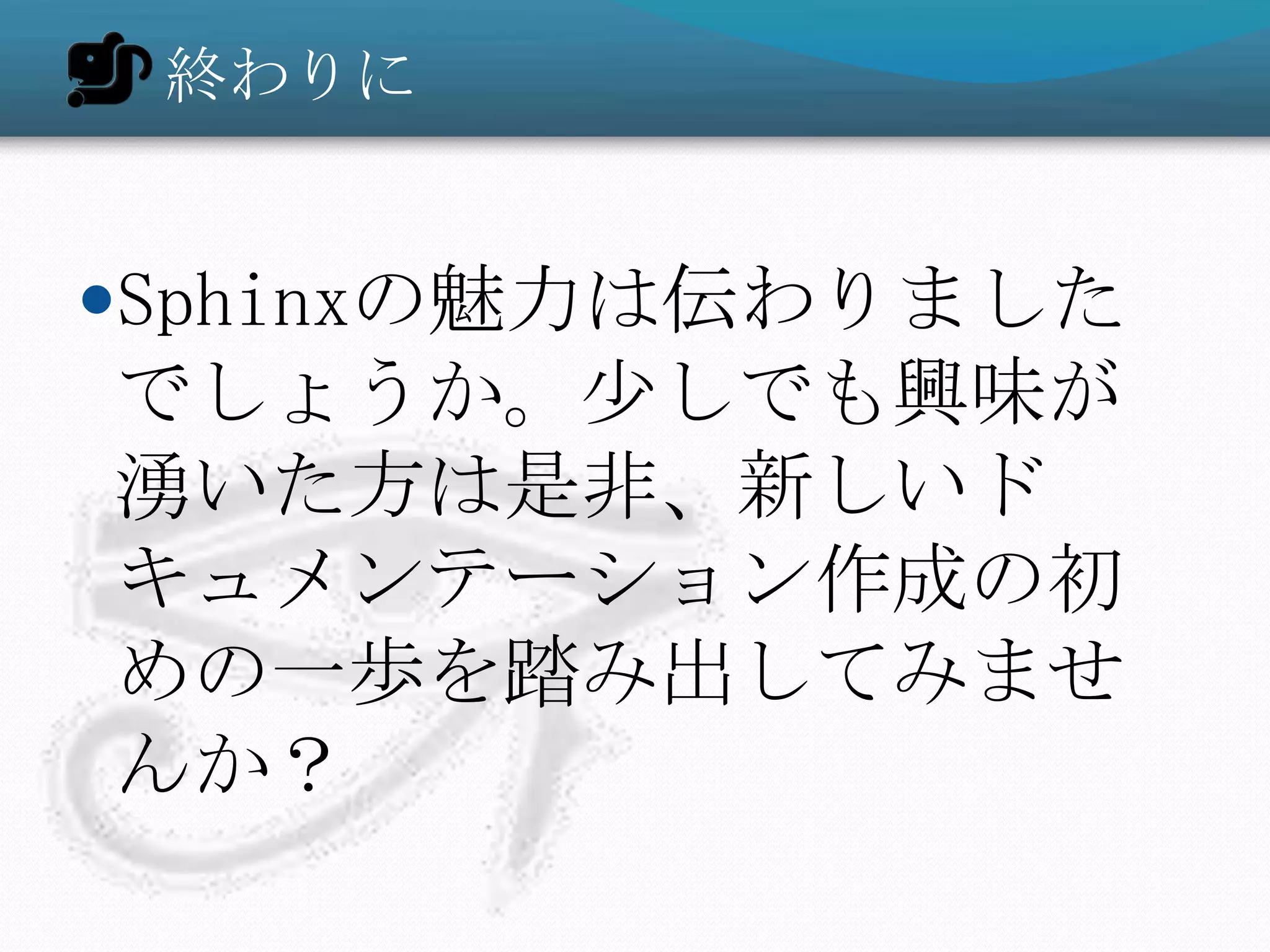 終わりに


Sphinxの魅力は伝わりました
でしょうか。少しでも興味が
湧いた方は是非、新しいド
キュメンテーション作成の初
めの一歩を踏み出してみませ
んか？
 