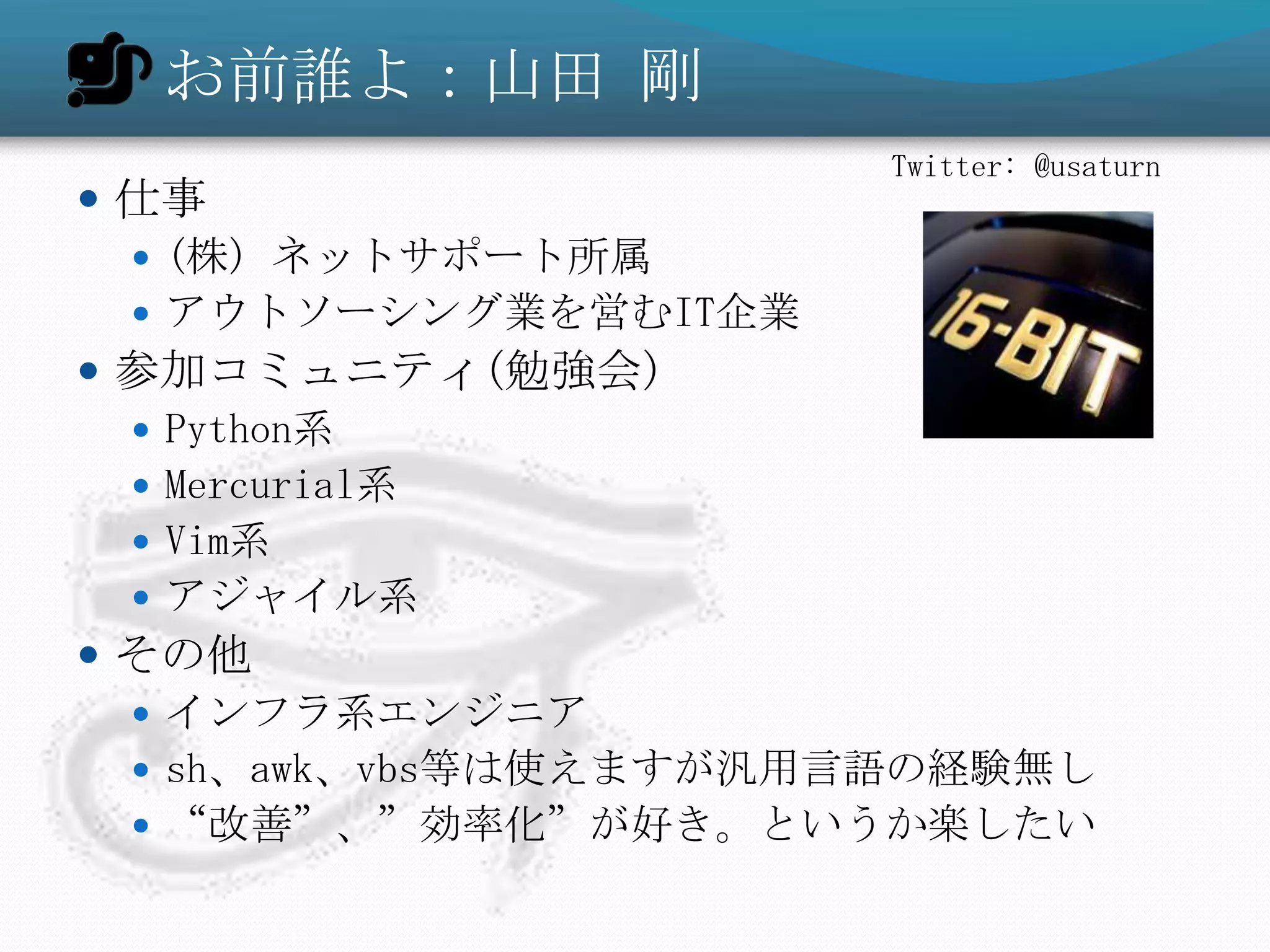 お前誰よ：山田 剛
                       Twitter: @usaturn
 仕事
   (株) ネットサポート所属
   アウトソーシング業を営むIT企業
 参加コミュニティ(勉強会)
   Python系
   Mercurial系
   Vim系
   アジャイル系
 その他
   インフラ系エンジニア
   sh、awk、vbs等は使えますが汎用言語の経験無し
   “改善”、”効率化”が好き。というか楽したい
 