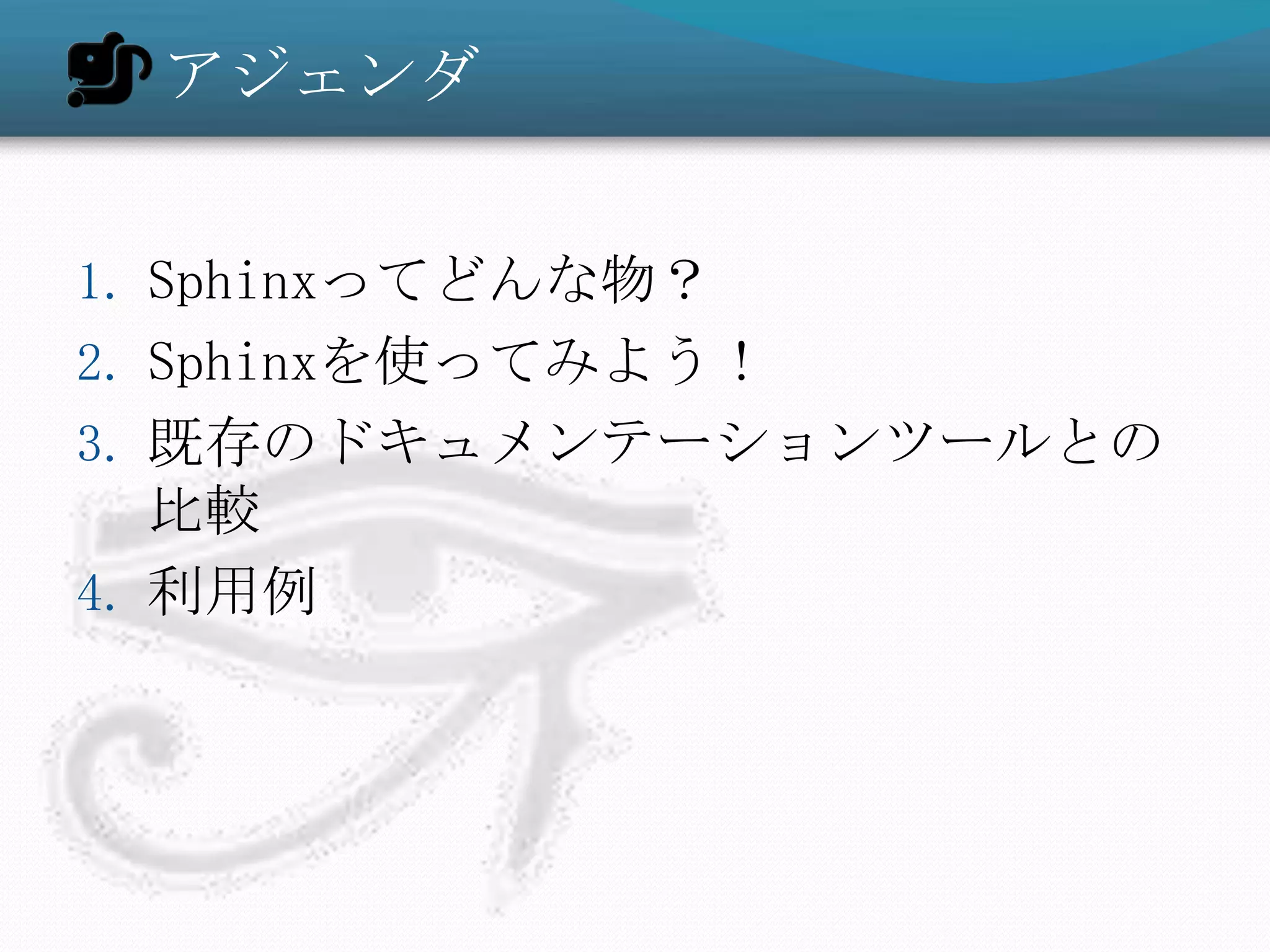 アジェンダ


1. Sphinxってどんな物？
2. Sphinxを使ってみよう！
3. 既存のドキュメンテーションツールとの
   比較
4. 利用例
 